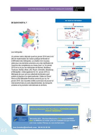 ELECTIONS REGIONALES ALPC PARTI FEDERALISTE EUROPEEN
6 décembre
2015
64
DE QUOI S'AGIT-IL ?
Les métropoles
Un premier volet a déjà été ouvert en janvier 2014 avec la loi
dite de modernisation de l’action publique territoriale et
d’affirmation des métropoles. La création d'un nouveau
statut pour ces dernières amorcera une vraie clarification de
l’exercice des compétences au niveau local. Le 1er janvier
2015 ont vu le jour les métropoles de Rennes, Bordeaux,
Toulouse, Nantes, Brest, Lille, Rouen, Grenoble, Strasbourg
et Montpellier. Créée également le 1er janvier 2015, la
Métropole de Lyon est une collectivité territoriale à part
entière et dispose d’un statut particulier. Celles du Grand
Paris et d'Aix-Marseille-Provence verront le jour au 1er
janvier 2016. Ces nouvelles entités auront plus de pouvoir et
interviendront dans la voirie départementale, les transports
scolaires et la promotion internationale du territoire.
 