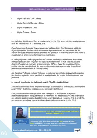 ELECTIONS REGIONALES ALPC PARTI FEDERALISTE EUROPEEN
6 décembre
2015
66
• Région Pays de la Loire : Nantes
• Région Centre-Val-De-Loire : Orléans
• Région Ile de France : Paris
• Région Bretagne : Rennes
Les chefs-lieux définitifs seront fixés au plus tard le 1er octobre 2016, après avis des conseils régionaux
issus des élections des 6 et 13 décembre 2015.
Pour chaque région fusionnée, il n'y aura qu'un seul préfet de région. Ainsi 9 postes de préfets de
région disparaissent. Au niveau local, les préfets de département voient leur rôle de direction des
services de l’État et de coordination de l'ensemble des opérateurs et institutions renforcé pour animer la
mutualisation du fonctionnement entre services déconcentrés.
Le préfet préfigurateur de Bourgogne-Franche-Comté est mandaté pour expérimenter de nouvelles
méthodes de travail visant à répondre aux enjeux du fonctionnement en multi sites et du travail à
distance. L'occasion de muter vers "une administration 3.0" avec l'appui des services du Premier
ministre (direction interministérielle des services d'information et de communication du secrétariat
général et de la modernisation de l'action publique).
Afin d'améliorer l'efficacité, renforcer l'efficience et moderniser les méthodes de travail, différents sites
des directions régionales seront spécialisés et la rationalisation des moyens de fonctionnement sera
poursuivie.
La nouvelle organisation territoriale doit garantir l'équilibre des territoires :
Ainsi le Gouvernement a décidé d'implanter à Limoges la commission du contentieux du stationnement
payant (CCSP) dont la mise en place incombe au ministère de l'Intérieur.
Cette juridiction administrative spécialisée a été créée par la loi du 27 janvier 2014 portant
modernisation de l’action publique territoriale et d’affirmation des métropoles (MAPTAM) qui prévoit en
son article 63 la décentralisation du stationnement payant à compter du 1er janvier 2016 (la loi NOTRe,
prochainement promulguée, reporte l’entrée en vigueur de la réforme au 1er octobre 2016).
 