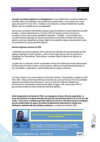 ELECTIONS REGIONALES ALPC PARTI FEDERALISTE EUROPEEN
6 décembre
2015
68
Les plans et schémas régionaux ou interrégionaux en cours d’élaboration à la date de création des
nouvelles régions sont assimilés à ceux mentionnés au premier alinéa, « sous réserve qu’ils soient
approuvés avant le 31 mars 2016 ». À défaut, ils sont élaborés ou révisés à l’échelle des nouvelles
régions, selon les modalités qui leur sont applicables.
Les avis des commissions administratives placées auprès du président du conseil régional ou du préfet
de région « rendus antérieurement au 1er janvier 2016 sont réputés avoir été rendus par les
commissions issues des nouvelles délimitations régionales ». Toutefois, « une consultation des
nouvelles instances régionales est requise lorsque plusieurs avis rendus à l’échelle des anciennes
régions ne sont pas compatibles ou lorsque l’objet de la consultation implique nécessairement la prise
en considération du nouveau périmètre régional ».
Services régionaux-services de l’Etat
L’implantation des services régionaux devra s’articuler avec celle des services déconcentrés de l’Etat
(Agences régionales de santé, rectorats…) dont la carte évoluera dans le cadre du chantier de la
simplification de l’Etat piloté par Thierry Mandon, secrétaire d’Etat à la Réforme de l’Etat et à la
simplification.
Le préfet Jean-Luc Nevache, nommé coordonnateur national de la réforme des services déconcentrés
de l’Etat auprès du Premier ministre, en janvier dernier, veillera à la complémentarité territoriale. En
avril, sept préfets « préfigurateurs » seront installés dans les régions concernées.
Le 4 mars, à l’issue d’une communication en Conseil des ministres, Thierry Mandon a rappelé qu’à l’été
2015, l’Etat « fixera par décret les chefs-lieux provisoires (et) au plus tard en juin 2016, les assemblées
régionales nouvellement élues donneront un avis sur le choix des chefs-lieux définitifs et se
prononceront sur l’emplacement notamment des hôtels de région ; enfin, avant octobre 2016, le
gouvernement arrêtera par décret la liste des chefs-lieux définitifs ».
Cette réorganisation territoriale de l’Etat s’accompagnera de deux réformes essentielles : la
revue des missions et la déconcentration des pouvoirs qui devraient aboutir d’ici à la fin de cette
année. « Vous aurez 13 préfets de grandes régions qui auront un rôle beaucoup plus stratégique
que les actuels préfets de région, les préfets de département étant plutôt en charge de la
déclinaison opérationnelle des politiques publiques », a expliqué le secrétaire d’Etat.
 