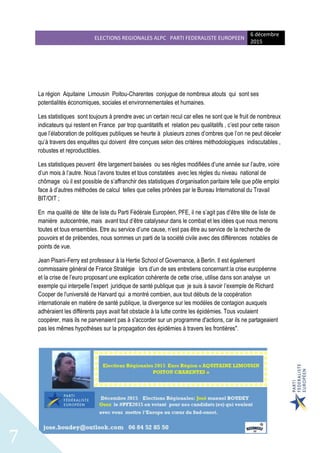 ELECTIONS REGIONALES ALPC PARTI FEDERALISTE EUROPEEN
6 décembre
2015
7
La région Aquitaine Limousin Poitou-Charentes conjugue de nombreux atouts qui sont ses
potentialités économiques, sociales et environnementales et humaines.
Les statistiques sont toujours à prendre avec un certain recul car elles ne sont que le fruit de nombreux
indicateurs qui restent en France par trop quantitatifs et relation peu qualitatifs , c’est pour cette raison
que l’élaboration de politiques publiques se heurte à plusieurs zones d’ombres que l’on ne peut déceler
qu’à travers des enquêtes qui doivent être conçues selon des critères méthodologiques indiscutables ,
robustes et reproductibles.
Les statistiques peuvent être largement baisées ou ses règles modifiées d’une année sur l’autre, voire
d’un mois à l’autre. Nous l’avons toutes et tous constatées avec les règles du niveau national de
chômage où il est possible de s’affranchir des statistiques d’organisation paritaire telle que pôle emploi
face à d’autres méthodes de calcul telles que celles prônées par le Bureau International du Travail
BIT/OIT ;
En ma qualité de tête de liste du Parti Fédérale Européen, PFE, il ne s’agit pas d’être tête de liste de
manière autocentrée, mais avant tout d’être catalyseur dans le combat et les idées que nous menons
toutes et tous ensembles. Etre au service d’une cause, n’est pas être au service de la recherche de
pouvoirs et de prébendes, nous sommes un parti de la société civile avec des différences notables de
points de vue.
Jean Pisani-Ferry est professeur à la Hertie School of Governance, à Berlin. Il est également
commissaire général de France Stratégie lors d’un de ses entretiens concernant la crise européenne
et la crise de l’euro proposant une explication cohérente de cette crise, utilise dans son analyse un
exemple qui interpelle l’expert juridique de santé publique que je suis à savoir l’exemple de Richard
Cooper de l'université de Harvard qui a montré combien, aux tout débuts de la coopération
internationale en matière de santé publique, la divergence sur les modèles de contagion auxquels
adhéraient les différents pays avait fait obstacle à la lutte contre les épidémies. Tous voulaient
coopérer, mais ils ne parvenaient pas à s'accorder sur un programme d'actions, car ils ne partageaient
pas les mêmes hypothèses sur la propagation des épidémies à travers les frontières".
 