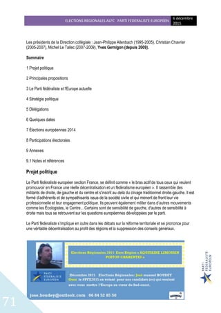 ELECTIONS REGIONALES ALPC PARTI FEDERALISTE EUROPEEN
6 décembre
2015
71
Les présidents de la Direction collégiale : Jean-Philippe Allenbach (1995-2005), Christian Chavrier
(2005-2007), Michel Le Tallec (2007-2009), Yves Gernigon (depuis 2009).
Sommaire
1 Projet politique
2 Principales propositions
3 Le Parti fédéraliste et l'Europe actuelle
4 Stratégie politique
5 Délégations
6 Quelques dates
7 Élections européennes 2014
8 Participations électorales
9 Annexes
9.1 Notes et références
Projet politique
Le Parti fédéraliste européen section France, se définit comme « le bras actif de tous ceux qui veulent
promouvoir en France une réelle décentralisation et un fédéralisme européen ». Il rassemble des
militants de droite, de gauche et du centre et s'inscrit au-delà du clivage traditionnel droite-gauche. Il est
formé d’adhérents et de sympathisants issus de la société civile et qui mènent de front leur vie
professionnelle et leur engagement politique. Ils peuvent également militer dans d’autres mouvements
comme les Écologistes, le Centre... Certains sont de sensibilité de gauche, d'autres de sensibilité à
droite mais tous se retrouvent sur les questions européennes développées par le parti.
Le Parti fédéraliste s’implique en outre dans les débats sur la réforme territoriale et se prononce pour
une véritable décentralisation au profit des régions et la suppression des conseils généraux.
 