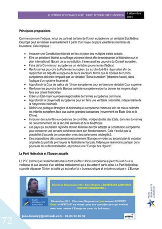 ELECTIONS REGIONALES ALPC PARTI FEDERALISTE EUROPEEN
6 décembre
2015
72
Principales propositions
Comme son nom l'indique, le but du parti est de faire de l'Union européenne un véritable État fédéral.
Ce projet peut se réaliser éventuellement à partir d'un noyau de pays volontaires membres de
l'eurozone. Cela implique :
 Instaurer une Constitution fédérale en lieu et place des multiples traités actuels.
 Élire un président fédéral au suffrage universel direct afin de représenter la fédération sur le
plan international. Garant de sa constitution, il exercerait les pouvoirs du Conseil européen.
 Faire de la Commission européenne un véritable gouvernement fédéral.
 Renforcer les pouvoirs du Parlement européen. Le scrutin doit être régionalisé afin de
rapprocher les députés européens de leurs électeurs, tandis que le Conseil de l'Union
européenne doit être remplacé par un véritable "Sénat européen" (chambre haute), dans
l'optique d'un système bicaméral.
 Approfondir la Cour de justice de l'Union européenne pour en faire une véritable Cour suprême.
 Renforcer les pouvoirs de la Banque centrale européenne pour lui donner les moyens d'agir
face aux crises financières.
 Créer un État-major européen responsable de l'armée européenne commune.
 Approfondir la citoyenneté européenne pour en faire une véritable nationalité, indépendante de
la citoyenneté nationale.
 Définir une politique étrangère et diplomatique européenne commune afin de mieux défendre
les intérêts européens face aux autres grandes puissances (notamment les États-Unis et la
Chine).
 Instaurer des autorités européennes de contrôles, indépendantes des États, dans les domaines
de l'environnement, de la sécurité sanitaire et de la bioéthique.
 Les pays qui souhaitent rejoindre l'Union fédérale devront adopter la Constitution européenne
pour conserver une certaine cohérence dans son fonctionnement. Cela n'exclut pas la
possibilité d'accords de coopération avec des partenaires privilégiés2.
 Ces propositions clés concernant exclusivement l'Europe renvoient au second plan la vocation
originelle du parti de promouvoir le fédéralisme français. Il demeure néanmoins partisan de la
poursuite de la décentralisation, et promeut une "Europe des régions".
Le Parti fédéraliste et l'Europe actuelle
Le PFE estime que l’essentiel des maux dont souffre l’Union européenne aujourd’hui est du à la
vieillesse et aux lacunes d’un schéma institutionnel qui a été achevé par la crise. Le Parti fédéraliste
souhaite dépasser l'Union actuelle qui est selon lui « bureaucratique et antidémocratique ». L'Europe
 