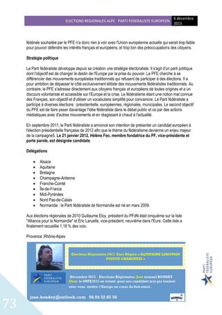 ELECTIONS REGIONALES ALPC PARTI FEDERALISTE EUROPEEN
6 décembre
2015
73
fédérale souhaitée par le PFE n'a donc rien à voir avec l'Union européenne actuelle qui serait trop faible
pour pouvoir défendre les intérêts français et européens, et trop loin des préoccupations des citoyens.
Stratégie politique
Le Parti fédéraliste développe depuis sa création une stratégie électoraliste. Il s'agit d'un parti politique
dont l'objectif est de changer le destin de l'Europe par la prise du pouvoir. Le PFE cherche à se
différencier des mouvements européistes traditionnels qui refusent de participer à des élections. Il a
pour ambition de dépasser le côté exclusivement élitiste des mouvements fédéralistes traditionnels. Au
contraire, le PFE s'adresse directement aux citoyens français et européens de toutes origines et a un
discours volontariste et accessible sur l'Europe et la crise. Le fédéralisme étant une notion mal connue
des Français, son objectif et d'utiliser un vocabulaire simplifié pour convaincre. Le Parti fédéraliste a
participé à diverses élections : présidentielle, européennes, régionales, municipales. Le second objectif
du PFE est de faire peser davantage l'idée fédéraliste dans le débat public et ce par des actions
médiatiques avec d'autres mouvements et en réagissant à chaud à l'actualité.
En septembre 2011, le Parti fédéraliste a annoncé son intention de présenter un candidat européen à
l'élection présidentielle française de 2012 afin que le thème du fédéralisme devienne un enjeu majeur
de la campagne5. Le 21 janvier 2012, Hélène Feo, membre fondatrice du PF, vice-présidente et
porte parole, est désignée candidate.
Délégations
 Alsace
 Aquitaine
 Bretagne
 Champagne-Ardenne
 Franche-Comté
 Île-de-France
 Midi-Pyrénées
 Nord Pas-de-Calais
 Normandie : le Parti fédéraliste de Normandie est né en mars 2009.
Aux élections régionales de 2010 Guillaume Eloy, président du PFdN était cinquième sur la liste
"Alliance pour la Normandie" et Éric Laruelle, vice-président, neuvième dans l'Eure. Cette liste a
finalement recueillie 1,18 % des voix.
Provence ;Rhône-Alpes
 