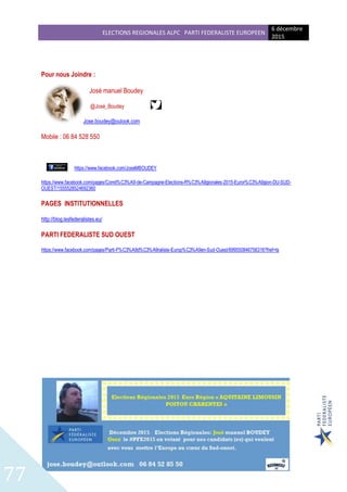 ELECTIONS REGIONALES ALPC PARTI FEDERALISTE EUROPEEN
6 décembre
2015
77
Pour nous Joindre :
José manuel Boudey
@José_Boudey
Jose.boudey@oulook.com
Mobile : 06 84 528 550
https://www.facebook.com/JoseMBOUDEY
https://www.facebook.com/pages/Comit%C3%A9-de-Campagne-Elections-R%C3%A9gionales-2015-Euror%C3%A9gion-DU-SUD-
OUEST/1555528524692360
PAGES INSTITUTIONNELLES
http://blog.lesfederalistes.eu/
PARTI FEDERALISTE SUD OUEST
https://www.facebook.com/pages/Parti-F%C3%A9d%C3%A9raliste-Europ%C3%A9en-Sud-Ouest/699550846756316?fref=ts
 