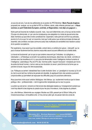ELECTIONS REGIONALES ALPC PARTI FEDERALISTE EUROPEEN
6 décembre
2015
8
Je suis de cet avis, l’une de nos adhérentes du la section du PFE Morbihan Marie Pascale Anglares
proposait une analyse sur ce qu’était le PFE au XXIème siècle, cette militante précisait ceci : « Nous
sommes un parti Fédéraliste Européen, centriste, et Régionaliste; c'est déjà une gageure ».
Notre parti est traversé de multiples courants mais, tous sont déterminés vers un but qui est de rendre
l’Europe à la démocratie et par voie de conséquence une adaptation du mode de gouvernance des
états membres qui peut être d’ordre constitutionnel. Cependant, notre parti est comme le je précisais,
pluriel et vif, et ce que l’on sait en revanche c’est que l’unité autour que certains principes de base est
essentiel, cela constitue une base commune autour des multitudes de sensibilité et de réactions autour
de la question européenne.
Par expérience, nous savoir que nos sociétés entrent dans un schéma de rupture – (disruptif) qui ne
peut s’évaluer facilement tant les chemins empruntés seront souvent différents de la réalité réelle.
Le travail est bouleversé par ce que ce que certains mesurent par l’indicateur du syllogisme, «
Uberisation », la Robotique va envahir nos systèmes économiques, désormais, les robots vont être en
osmose avec les travailleurs et il n’y aura plus de démarcation entre l’intelligence intuitive humaine et
l’intelligence cybernétique. Plus de 47% des hommes actifs risquent l’exclusion remplacés par moins
de poste de travail humain, c’est en cela qu’une révolution du savoir prend forme et la forme que va
prendre le travail, risque d’en être bouleversée.
Les Politiques se sentent déstabilisés face à cette révolution dans un paradigme si nouveau qu’ils ont
du mal à suivre tant leur schéma de pensée est obsolète, ils appliquent donc des solutions purement
conjoncturelles qui permettent de repousser les difficultés jusqu’à la prochaine alternance.
Nous pourrions croire aussi certains idéologues très libéraux qui soutiennent mordicus que la classe
politique dite « professionnelle » doit d’urgence être remplacées par du neuf, du jeune.
La potion qui est servie concerne en fait encore des idéologies basées sur l’enseignement scolaire qui
s’est trop attaché à des dogmes du passé et pour les plus innovateurs, à des dogmes du présent.
Les ultra libéraux, biberonnés aux voyages d’études aux USA, passant par la Silicon Valley et le
miracle économique ont toutefois omis à l’insu de leur plein gré, de passer dans les zones de
 