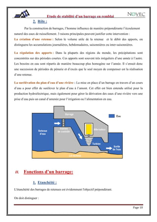 Page 10
2. Rôle :
Par la construction de barrages, l’homme influence de manière prépondérante l’écoulement
naturel des eaux de ruissellement. 3 raisons principales peuvent justifier cette intervention :
La création d’une retenue : Selon le volume utile de la retenue et le débit des apports, on
distinguera les accumulations journalières, hebdomadaires, saisonnières ou inter-saisonnières.
La régulation des apports : Dans la pluparts des régions du monde, les précipitations sont
concentrées sur des périodes courtes. Ces apports sont souvent très irréguliers d’une année à l’autre.
Les besoins en eau sont répartis de manière beaucoup plus homogène sur l’année. Il s’ensuit donc
une succession de périodes de pénurie et d’excès que le seul moyen de compenser est la réalisation
d’une retenue.
La surélévation du plan d’eau d’une rivière : La mise en place d’un barrage en travers d’un cours
d’eau a pour effet de surélever le plan d’eau à l’amont. Cet effet est bien entendu utilisé pour la
production hydroélectrique, mais également pour gérer la dérivation des eaux d’une rivière vers une
prise d’eau puis un canal d’amenée pour l’irrigation ou l’alimentation en eau.
II. Fonctions d’un barrage:
1. Etanchéité :
L'étanchéité des barrages de retenues est évidemment l'objectif prépondérant.
On doit distinguer :
 