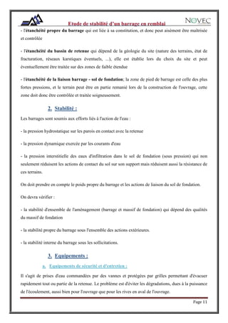 Page 11
- l'étanchéité propre du barrage qui est liée à sa constitution, et donc peut aisément être maîtrisée
et contrôlée
- l'étanchéité du bassin de retenue qui dépend de la géologie du site (nature des terrains, état de
fracturation, réseaux karstiques éventuels, ...), elle est établie lors du choix du site et peut
éventuellement être traitée sur des zones de faible étendue
- l'étanchéité de la liaison barrage - sol de fondation; la zone de pied de barrage est celle des plus
fortes pressions, et le terrain peut être en partie remanié lors de la construction de l'ouvrage, cette
zone doit donc être contrôlée et traitée soigneusement.
2. Stabilité :
Les barrages sont soumis aux efforts liés à l'action de l'eau :
- la pression hydrostatique sur les parois en contact avec la retenue
- la pression dynamique exercée par les courants d'eau
- la pression interstitielle des eaux d'infiltration dans le sol de fondation (sous pression) qui non
seulement réduisent les actions de contact du sol sur son support mais réduisent aussi la résistance de
ces terrains.
On doit prendre en compte le poids propre du barrage et les actions de liaison du sol de fondation.
On devra vérifier :
- la stabilité d'ensemble de l'aménagement (barrage et massif de fondation) qui dépend des qualités
du massif de fondation
- la stabilité propre du barrage sous l'ensemble des actions extérieures.
- la stabilité interne du barrage sous les sollicitations.
3. Equipements :
a. Equipements de sécurité et d'entretien :
Il s'agit de prises d'eau commandées par des vannes et protégées par grilles permettant d'évacuer
rapidement tout ou partie de la retenue. Le problème est d'éviter les dégradations, dues à la puissance
de l'écoulement, aussi bien pour l'ouvrage que pour les rives en aval de l'ouvrage.
 