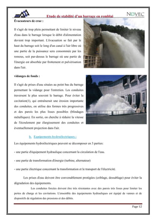 Page 12
Évacuateurs de crue :
Il s'agit de trop plein permettant de limiter le niveau
d'eau dans le barrage lorsque le débit d'alimentation
devient trop important. L'évacuation se fait par le
haut du barrage soit le long d'un canal à l'air libre où
une partie de la puissance sera consommée par les
remous, soit par-dessus le barrage où une partie de
l'énergie est absorbée par frottement et pulvérisation
dans l'air.
vidanges de fonds :
Il s'agit de prises d'eau situées au point bas du barrage
permettant la vidange pour l'entretien. Les conduites
traversent le plus souvent le barrage. Pour éviter la
cavitation(1), qui entraînerait une érosion importante
des conduites, on utilise des formes très progressives
et des parois les plus lisses possibles (blindages
métalliques). En sortie, on cherche à réduire la vitesse
de l'écoulement par élargissement des conduites et
éventuellement projection dans l'air.
b. Equipements hydroélectriques :
Les équipements hydroélectriques peuvent se décomposer en 3 parties:
- une partie d'équipement hydraulique concernant la circulation de l'eau.
- une partie de transformation d'énergie (turbine, alternateur)
- une partie électrique concernant la transformation et le transport de l'électricité.
Les prises d'eau doivent être convenablement protégées (criblage, dessablage) pour éviter la
dégradation des équipements.
Les conduites forcées doivent être très résistantes avec des parois très lisses pour limiter les
pertes de charge et les cavitations. L'ensemble des équipements hydrauliques est équipé de vannes et de
dispositifs de régulation des pressions et des débits.
 