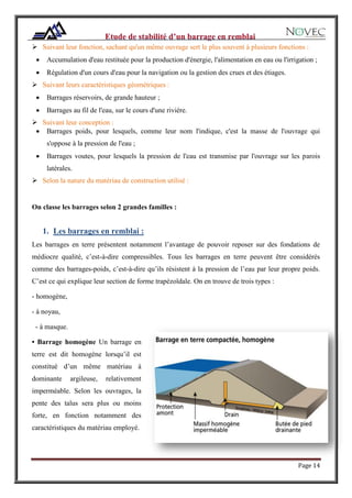 Page 14
 Suivant leur fonction, sachant qu'un même ouvrage sert le plus souvent à plusieurs fonctions :
 Accumulation d'eau restituée pour la production d'énergie, l'alimentation en eau ou l'irrigation ;
 Régulation d'un cours d'eau pour la navigation ou la gestion des crues et des étiages.
 Suivant leurs caractéristiques géométriques :
 Barrages réservoirs, de grande hauteur ;
 Barrages au fil de l'eau, sur le cours d'une rivière.
 Suivant leur conception :
 Barrages poids, pour lesquels, comme leur nom l'indique, c'est la masse de l'ouvrage qui
s'oppose à la pression de l'eau ;
 Barrages voutes, pour lesquels la pression de l'eau est transmise par l'ouvrage sur les parois
latérales.
 Selon la nature du matériau de construction utilisé :
On classe les barrages selon 2 grandes familles :
1. Les barrages en remblai :
Les barrages en terre présentent notamment l’avantage de pouvoir reposer sur des fondations de
médiocre qualité, c’est-à-dire compressibles. Tous les barrages en terre peuvent être considérés
comme des barrages-poids, c’est-à-dire qu’ils résistent à la pression de l’eau par leur propre poids.
C’est ce qui explique leur section de forme trapézoïdale. On en trouve de trois types :
- homogène,
- à noyau,
- à masque.
• Barrage homogène Un barrage en
terre est dit homogène lorsqu’il est
constitué d’un même matériau à
dominante argileuse, relativement
imperméable. Selon les ouvrages, la
pente des talus sera plus ou moins
forte, en fonction notamment des
caractéristiques du matériau employé.
 