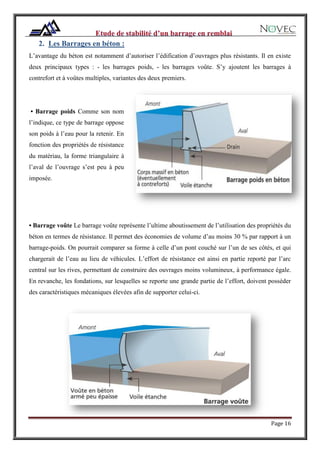Page 16
2. Les Barrages en béton :
L’avantage du béton est notamment d’autoriser l’édification d’ouvrages plus résistants. Il en existe
deux principaux types : - les barrages poids, - les barrages voûte. S’y ajoutent les barrages à
contrefort et à voûtes multiples, variantes des deux premiers.
• Barrage poids Comme son nom
l’indique, ce type de barrage oppose
son poids à l’eau pour la retenir. En
fonction des propriétés de résistance
du matériau, la forme triangulaire à
l’aval de l’ouvrage s’est peu à peu
imposée.
• Barrage voûte Le barrage voûte représente l’ultime aboutissement de l’utilisation des propriétés du
béton en termes de résistance. Il permet des économies de volume d’au moins 30 % par rapport à un
barrage-poids. On pourrait comparer sa forme à celle d’un pont couché sur l’un de ses côtés, et qui
chargerait de l’eau au lieu de véhicules. L’effort de résistance est ainsi en partie reporté par l’arc
central sur les rives, permettant de construire des ouvrages moins volumineux, à performance égale.
En revanche, les fondations, sur lesquelles se reporte une grande partie de l’effort, doivent posséder
des caractéristiques mécaniques élevées afin de supporter celui-ci.
 