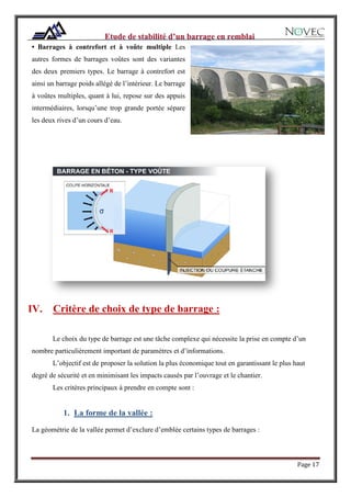 Page 17
• Barrages à contrefort et à voûte multiple Les
autres formes de barrages voûtes sont des variantes
des deux premiers types. Le barrage à contrefort est
ainsi un barrage poids allégé de l’intérieur. Le barrage
à voûtes multiples, quant à lui, repose sur des appuis
intermédiaires, lorsqu’une trop grande portée sépare
les deux rives d’un cours d’eau.
Les
barrages
se
subdivise
nt comme
suit :
IV. Critère de choix de type de barrage :
Le choix du type de barrage est une tâche complexe qui nécessite la prise en compte d’un
nombre particulièrement important de paramètres et d’informations.
L’objectif est de proposer la solution la plus économique tout en garantissant le plus haut
degré de sécurité et en minimisant les impacts causés par l’ouvrage et le chantier.
Les critères principaux à prendre en compte sont :
1. La forme de la vallée :
La géométrie de la vallée permet d’exclure d’emblée certains types de barrages :
 