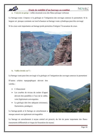 Page 18
a. Canyon ou gorge : vallée encaissée avec des flancs presque verticaux
Le barrage-voute s’impose si la géologie et l’intégration des ouvrages annexes le permettent. Si la
largeur est presque constante sur tout la hauteur un barrage voute cylindrique peut être envisagé
Si les crues sont importantes un barrage poids permettra d’intégrer l’évacuateur de crues
b. Vallée étroite en V :
Le barrage voute peut être envisagé si la géologie et l’intégration des ouvrages annexes le permettent
D’autres critères topographiques doivent être
vérifiés :
 L’élancement
 Les courbes de niveau du rocher d’appui
doivent être parallèles à l’axe de la vallée,
voire légèrement convergentes.
 La géologie doit être adéquate (résistance,
fracturation, pendages).
Le barrage-poids et le barrage en enrochement a
masque amont son également envisageables
Le barrage en enrochement à noyau central est proscrit, du fait de pente importante des flancs
(tassements différentiels et risque de fissuration du noyau).
 