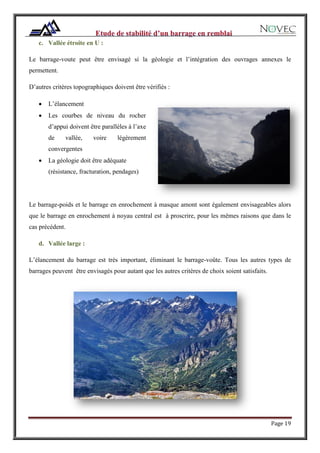 Page 19
c. Vallée étroite en U :
Le barrage-voute peut être envisagé si la géologie et l’intégration des ouvrages annexes le
permettent.
D’autres critères topographiques doivent être vérifiés :
 L’élancement
 Les courbes de niveau du rocher
d’appui doivent être parallèles à l’axe
de vallée, voire légèrement
convergentes
 La géologie doit être adéquate
(résistance, fracturation, pendages)
Le barrage-poids et le barrage en enrochement à masque amont sont également envisageables alors
que le barrage en enrochement à noyau central est à proscrire, pour les mêmes raisons que dans le
cas précédent.
d. Vallée large :
L’élancement du barrage est très important, éliminant le barrage-voûte. Tous les autres types de
barrages peuvent être envisagés pour autant que les autres critères de choix soient satisfaits.
 