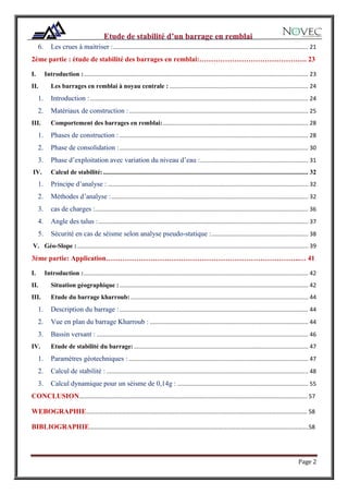 Page 2
6. Les crues à maitriser :......................................................................................................................... 21
2éme partie : étude de stabilité des barrages en remblai:………………………………………. 23
I. Introduction :........................................................................................................................................... 23
II. Les barrages en remblai à noyau centrale : ...................................................................................... 24
1. Introduction : ....................................................................................................................................... 24
2. Matériaux de construction :............................................................................................................... 25
III. Comportement des barrages en remblai:.......................................................................................... 28
1. Phases de construction :..................................................................................................................... 28
2. Phase de consolidation :..................................................................................................................... 30
3. Phase d’exploitation avec variation du niveau d’eau :................................................................... 31
IV. Calcul de stabilité:............................................................................................................................... 32
1. Principe d’analyse : ............................................................................................................................ 32
2. Méthodes d’analyse :.......................................................................................................................... 32
3. cas de charges :.................................................................................................................................... 36
4. Angle des talus :.................................................................................................................................. 37
5. Sécurité en cas de séisme selon analyse pseudo-statique :............................................................ 38
V. Géo-Slope : ............................................................................................................................................... 39
3éme partie: Application………………………………………………………………………..… 41
I. Introduction :........................................................................................................................................... 42
II. Situation géographique :..................................................................................................................... 42
III. Etude du barrage kharroub: .............................................................................................................. 44
1. Description du barrage :..................................................................................................................... 44
2. Vue en plan du barrage Kharroub : .................................................................................................. 44
3. Bassin versant : ................................................................................................................................... 46
IV. Etude de stabilité du barrage:............................................................................................................ 47
1. Paramètres géotechniques : ............................................................................................................... 47
2. Calcul de stabilité : ............................................................................................................................. 48
3. Calcul dynamique pour un séisme de 0,14g : ................................................................................. 55
CONCLUSION………………………………………………………………………………………………………………………………………. 57
WEBOGRAPHIE………………………………………………………..………………………………………………………………………… 58
BIBLIOGRAPHIE………………………………………………………………………………………………………………………………….58
 