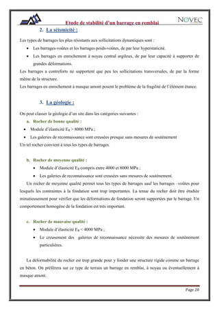 Page 20
2. La séismicité :
Les types de barrages les plus résistants aux sollicitations dynamiques sont :
 Les barrages-voûtes et les barrages poids-voûtes, de par leur hyperstaticité.
 Les barrages en enrochement à noyau central argileux, de par leur capacité à supporter de
grandes déformations.
Les barrages a contreforts ne supportent que peu les sollicitations transversales, de par la forme
même de la structure.
Les barrages en enrochement à masque amont posent le problème de la fragilité de l’élément étance.
3. La géologie :
On peut classer la géologie d’un site dans les catégories suivantes :
a. Rocher de bonne qualité :
 Module d’élasticité ER > 8000 MPa ;
 Les galeries de reconnaissance sont creusées presque sans mesures de soutènement
Un tel rocher convient à tous les types de barrages.
b. Rocher de moyenne qualité :
 Module d’élasticité ER compris entre 4000 et 8000 MPa ;
 Les galeries de reconnaissance sont creusées sans mesures de soutènement.
Un rocher de moyenne qualité permet tous les types de barrages sauf les barrages –voûtes pour
lesquels les contraintes à la fondation sont trop importantes. La tenue du rocher doit être étudiée
minutieusement pour vérifier que les déformations de fondation seront supportées par le barrage. Un
comportement homogène de la fondation est très important.
c. Rocher de mauvaise qualité :
 Module d’élasticité ER < 4000 MPa ;
 Le creusement des galeries de reconnaissance nécessite des mesures de soutènement
particulières.
La déformabilité du rocher est trop grande pour y fonder une structure rigide comme un barrage
en béton. On préférera sur ce type de terrain un barrage en remblai, à noyau ou éventuellement à
masque amont.
 