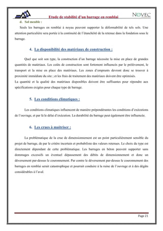 Page 21
d. Sol meuble :
Seuls les barrages en remblai à noyau peuvent supporter la déformabilité de tels sols. Une
attention particulière sera portée à la continuité de l’étanchéité de la retenue dans la fondation sous le
barrage.
4. La disponibilité des matériaux de construction :
Quel que soit son type, la construction d’un barrage nécessite la mise en place de grandes
quantités de matériaux. Les coûts de construction sont fortement influencés par le prélèvement, le
transport et la mise en place des matériaux. Les zones d’emprunts devront donc se trouver à
proximité immédiate du site ; et les frais de traitement des matériaux doivent être optimisés.
La quantité et la qualité des matériaux disponibles doivent être suffisantes pour répondre aux
spécifications exigées pour chaque type de barrage.
5. Les conditions climatiques :
Les conditions climatiques influencent de manière prépondérantes les conditions d’exécutions
de l’ouvrage, et par là le délai d’exécution. La durabilité du barrage peut également être influencée.
6. Les crues à maitriser :
La problématique de la crue de dimensionnement est un point particulièrement sensible du
projet de barrage, de par le critère incertain et probabiliste des valeurs retenues. Le choix du type est
directement dépendant de cette problématique. Les barrages en béton peuvent supporter sans
dommages excessifs un éventuel dépassement des débits de dimensionnement et donc un
déversement par-dessus le couronnement. Par contre le déversement par-dessus le couronnement des
barrages en remblai serait catastrophique et pourrait conduire à la ruine de l’ouvrage et à des dégâts
considérables à l’aval.
 