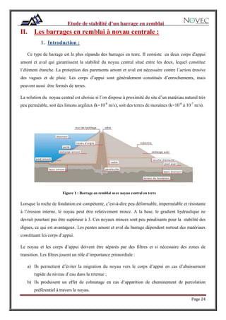 Page 24
II. Les barrages en remblai à noyau centrale :
1. Introduction :
Ce type de barrage est le plus répandu des barrages en terre. Il consiste en deux corps d'appui
amont et aval qui garantissent la stabilité du noyau central situé entre les deux, lequel constitue
l’élément étanche. La protection des parements amont et aval est nécessaire contre l’action érosive
des vagues et de pluie. Les corps d’appui sont généralement constitués d’enrochements, mais
peuvent aussi être formés de terres.
La solution du noyau central est choisie si l’on dispose à proximité du site d’un matériau naturel très
peu perméable, soit des limons argileux (k=10-8
m/s), soit des terres de moraines (k=10-6
à 10-7
m/s).
Figure 1 : Barrage en remblai avec noyau central en terre
Lorsque la roche de fondation est compétente, c’est-à-dire peu déformable, imperméable et résistante
à l’érosion interne, le noyau peut être relativement mince. A la base, le gradient hydraulique ne
devrait pourtant pas être supérieur à 3. Ces noyaux minces sont peu pénalisants pour la stabilité des
digues, ce qui est avantageux. Les pentes amont et aval du barrage dépendent surtout des matériaux
constituant les corps d’appui.
Le noyau et les corps d’appui doivent être séparés par des filtres et si nécessaire des zones de
transition. Les filtres jouent un rôle d’importance primordiale :
a) Ils permettent d’éviter la migration du noyau vers le corps d’appui en cas d’abaissement
rapide du niveau d’eau dans la retenue ;
b) Ils produisent un effet de colmatage en cas d’apparition de cheminement de percolation
préférentiel à travers le noyau.
 