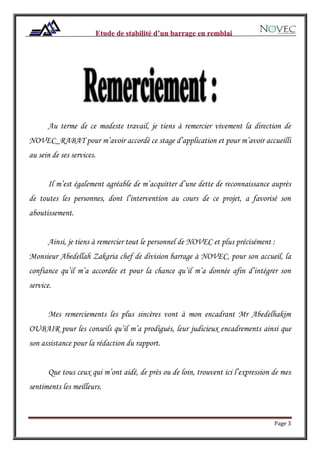 Page 3
Au terme de ce modeste travail, je tiens à remercier vivement la direction de
NOVEC_RABAT pour m’avoir accordé ce stage d’application et pour m’avoir accueilli
au sein de ses services.
Il m’est également agréable de m’acquitter d’une dette de reconnaissance auprès
de toutes les personnes, dont l’intervention au cours de ce projet, a favorisé son
aboutissement.
Ainsi, je tiens à remercier tout le personnel de NOVEC et plus précisément :
Monsieur Abedellah Zakaria chef de division barrage à NOVEC, pour son accueil, la
confiance qu’il m’a accordée et pour la chance qu’il m’a donnée afin d’intégrer son
service.
Mes remerciements les plus sincères vont à mon encadrant Mr Abedelhakim
OUBAIR pour les conseils qu’il m’a prodigués, leur judicieux encadrements ainsi que
son assistance pour la rédaction du rapport.
Que tous ceux qui m’ont aidé, de près ou de loin, trouvent ici l’expression de mes
sentiments les meilleurs.
 