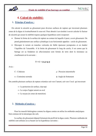Page 32
4. Calcul de stabilité:
1. Principe d’analyse :
On calcule la sécurité au glissement pour diverses surfaces de rupture qui traversent plusieurs
zones de la digue et éventuellement le sous-sol. Pour aboutir à un résultat à savoir calculer le facteur
de sécurité qui assure la stabilité requise quelques hypothèses sont à respecter:
 Donner la forme de la surface de rupture au contact de laquelle il peut y avoir glissement. On
prend généralement une surface cylindrique à axe horizontale appelées : cercle de glissement.
 Découper le terrain en tranches verticales de faible épaisseur juxtaposées et on étudier
l’équilibre de l’ensemble. A la limite du glissement le long du cercle, il est connu que le
barrage est sa fondation (si alluvionnaire) sont formés de terre dont la résistance au
cisaillement est la suivante :
T = C + (n-ρ) tg ϕ
Avec :
C : Cohésion
n : Contrainte normale
ρ : Pression interstitielle
ϕ: Angle de frottement
On contrôle plusieurs surfaces de rupture orientées soit vers l’amont, soit vers l’aval qui traversent
 La protection de surface, (rip-rap)
 Le corps d’appui amont ou aval
 Le noyau (et zones de transition)
2. Méthodes d’analyse :
Pour les massifs hétérogènes comme les digues zonées on utilise les méthodes analytiques
bien connues de la mécanique des sols.
La surface de glissement dépend fortement du profil de la digue zonée. Plusieurs méthodes de
stabilité sont utilisées en se basant sur les hypothèses suivantes :
 
