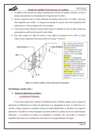 Page 33
 La rupture à lieu suivant une surface de glissement en forme de cylindre circulaire, et elle se
produit instantanément et simultanément le long de toute la surface.
 Aucune interaction dans la 3ème dimension du barrage transversale à la vallée ; pour que
cette hypothèse soit valable : la longueur du barrage le long de cette 3ème dimension doit
représenter 2 à 3 fois la longueur de l’arc de rupture.
 Il faut tracer ensuite plusieurs cercles de glissement et chercher le cercle le plus critique qui
correspond au coefficient de sécurité le plus faible.
 Pour tenir compte des effets du séisme, il faut réduire la pesanteur de 0 à 20% et ce par
l’ajout d’une composante horizontale entre 0 et 0.2g (g= 9.81m/s2).
Figure 8 : Calcul de stabilité, cercles de glissement et description.
On distingue ensuite entre :
a. Surface de glissement circulaire :
i. La méthode de Fellenius :
C’est la plus simple pour l’analyse de stabilité des talus. Fellenius suppose que le volume de
glissement est délimité par la surface de glissement et la topographie du talus est subdivisée en n
tranches. Chaque tranche est considérée comme un solide indéformable, en équilibre sur la ligne de
glissement. Considérons un talus recoupant un certain nombre de couches de sols de caractéristiques
différentes i. La stabilité est étudiée en considérant le problème 2D, c'est-à-dire en analysant
l'équilibre d'une masse de sol d'épaisseur unité dans le sens perpendiculaire à la figure.
dl = La portion de cercle de
glissement interceptée par la
tranche d’ordre n;
l = la longueur de l’arc du
cercle situé dans la partie
saturée, c.à.d. sous la ligne
phréatique
Nn (Tn) = la composante
normale (tangentielle) du poids
Pn de la tranche ramené au
niveau du cercle de glissement ;
Xn et Zn sont les composantes
de l’action de la tranche de
l’ordre n-1 sur la tranche n ;
Xn+1 et Zn+1 sont les
composantes de l’action de la
tranche de l’ordre n+1 sur la
tranche n ;
 
