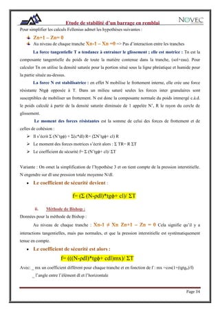 Page 34
Pour simplifier les calculs Fellenius admet les hypothèses suivantes :
Au niveau de chaque tranche => Pas d’interaction entre les tranches
La force tangentielle T a tendance à entrainer le glissement ; elle est motrice : Tn est la
composante tangentielle du poids de toute la matière contenue dans la tranche, (sol+eau). Pour
calculer Tn on utilise la densité saturée pour la portion situé sous la ligne phréatique et humide pour
la partie située au-dessus.
La force N est stabilisatrice : en effet N mobilise le frottement interne, elle crée une force
résistante Ntgϕ opposée à T. Dans un milieu saturé seules les forces inter granulaires sont
susceptibles de mobiliser un frottement. N est donc la composante normale du poids immergé c.à.d.
le poids calculé à partir de la densité saturée diminuée de 1 appelée N’, R le rayon du cercle de
glissement.
Le moment des forces résistantes est la somme de celui des forces de frottement et de
celles de cohésion :
 Il s’écrit Ʃ (N’tgϕ) + Ʃ(c*dl) R= (ƩN’tgϕ+ cl) R
 Le moment des forces motrices s’écrit alors : Ʃ TR= R ƩT
 Le coefficient de sécurité f= Ʃ (N’tgϕ+ cl)/ ƩT
Variante : On omet la simplification de l’hypothèse 3 et on tient compte de la pression interstitielle.
N engendre sur dl une pression totale moyenne N/dl.
 Le coefficient de sécurité devient :
f= (Ʃ (N-ρdl)*tgϕ+ cl)/ ƩT
ii. Méthode de Bishop :
Données pour la méthode de Bishop :
Au niveau de chaque tranche : Cela signifie qu’il y a
interactions tangentielles, mais pas normales, et que la pression interstitielle est systématiquement
tenue en compte.
 Le coefficient de sécurité est alors :
f= (((N-ρdl)*tgϕ+ cdl)mx)/ ƩT
Avec: _ mx un coefficient différent pour chaque tranche et en fonction de f : mx =cos(1+(tgtgᵩ)/f)
_ l’angle entre l’élément dl et l’horizontale
 