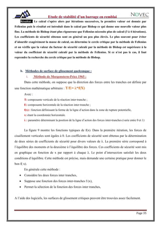 Page 35
Résultat : Le calcul s’opère alors par itérations successives, la première valeur est donnée par
Fellenius puis le résultat est introduit dans le calcul par Bishop ce qui donne une nouvelle valeur plus
fine. La méthode de Bishop étant plus rigoureuse que Fellenius nécessite plus de calcul (3 à 4 itérations).
Les coefficients de sécurité obtenus sont en général un peu plus élevés. Le plus souvent pour éviter
d’alourdir exagérément la masse de calcul, on détermine le cercle critique par la méthode de Fellenius
et on vérifie que la valeur du facteur de sécurité calculé par la méthode de Bishop est supérieure à la
valeur du coefficient de sécurité calculé par la méthode de Fellenius. Si ce n’est pas le cas, il faut
reprendre la recherche du cercle critique par la méthode de Bishop.
b. Méthodes de surface de glissement quelconque :
i. Méthode de Morgenstern-Price 1965 :
Dans cette méthode, on suppose que la direction des forces entre les tranches est définie par
une fonction mathématique arbitraire :
Avec :
T: composante verticale de la réaction inter-tranche ;
E: composante horizontale de la réaction inter-tranche ;
f(x) : fonction définissant la forme de la ligne d’action dans la zone de rupture potentielle,
x: étant la coordonnée horizontale.
λ : paramètre déterminant la position de la ligne d’action des forces inter-tranches (varie entre 0 et 1)
La figure 9 montre les fonctions typiques de f(x). Dans la première itération, les forces de
cisaillement verticales sont égales à 0. Les coefficients de sécurité sont obtenus par la détermination
de deux séries de coefficients de sécurité pour divers valeurs de λ. La première série correspond à
l’équilibre des moments et la deuxième à l’équilibre des forces. Ces coefficients de sécurité sont mis
en graphique en fonction de x par rapport à chaque λ. Le point d’intersection satisfait les deux
conditions d’équilibre. Cette méthode est précise, mais demande une certaine pratique pour donner le
bon f( x).
En générale cette méthode :
 Considère les deux forces inter tranches,
 Suppose une fonction des forces inter-tranches f (x),
 Permet la sélection de la fonction des forces inter tranches,
A l’aide des logiciels, les surfaces de glissement critiques peuvent être trouvées assez facilement.
 