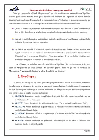 Page 39
En ce qui concerne la méthode Morgenstern-Price, elle satisfait toutes les conditions d’équilibre
statique pour chaque tranche ainsi que l’équation des moments et l’équation des forces dans la
direction horizontale pour l’ensemble de la masse qui glisse. L’évaluation et la comparaison entre les
différents facteurs de sécurité donnés par les différentes méthodes ultérieures montre que :
Quand la surface de glissement est fortement inclinée au pied du talus, le choix de la méthode
doit se faire de telle sorte qu’elle donne une distribution correcte des forces inter tranches.
Les autres méthodes qui ne satisfont pas toutes les conditions d’équilibre peuvent (méthode
ordinaire de tranches) être très imprécises.
Le facteur de sécurité f, déterminé à partir de l’équilibre des forces est plus sensible aux
hypothèses faites sur les forces de cisaillement inter-tranches que le facteur de sécurité Fm
déterminé par les moments d’équilibre. Pour cette raison, il est préférable d’utiliser une
méthode d’analyse où le moment d’équilibre est satisfait.
Les méthodes qui satisfont toutes les conditions d’équilibre (forces et moments) telles que
celle de Morgenstern et Price donnent des résultats précis. Dans ce qui suit la méthode de
Morgenstern-Price sera utilisée dans le calcul de stabilité sur Slope/w.
5. Géo-Slope :
Géo-Studio est un logiciel de calcul géotechnique permettant de traiter les différents problèmes
du sol comme le glissement des terrains, le tassement, la consolidation, les infiltrations des eaux dans
le corps de la digue d'un barrage et d'autres problèmes liés à la géotechnique. Plusieurs programmes
sont intégrés dans la fenêtre générale du logiciel:
 SLOPE/W: Permet de calculer le coefficient de sécurité d'un talus naturel ou artificiel par les
méthodes d'analyses classiques.
 SEEP/W: Permet de calculer les infiltrations des eaux (Par la méthode des éléments finis).
 SIGMA/W: Permet d'analyser les problèmes de la relation contraintes/ déformations (Par la
méthode des éléments finis).
 QUAKE/W: Permet de définir le comportement d'un terrain sous l'effet d'un séisme (Par la
méthode des éléments finis).
 TEMP/W: Permet d'analyser les problèmes Géothermique du sol (Par la méthode des
éléments finis)... et autres logiciels.
 