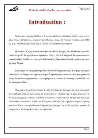 Page 4
Les barrages existent probablement depuis la préhistoire où ils étaient utilisés comme réserve
d'eau potable, d'irrigation,... Le premier grand barrage connu a été construit en Égypte, vers 4000
av. J.-C., pour faire dévier le Nil afin de créer un site pour la ville de Memphis.
De nos jours, il existe dans le monde plus de 800 000 barrages, dont 45 000 sont considérés
comme des grands barrages (hauteur supérieure à 15m), et plus de 1 600 grands barrages sont encore
en construction. D'ailleurs, à ce jour, près de la moitié des fleuves dans le monde comptent au moins
un grand barrage.
Les barrages ont une grande importance pour le développement rurale d’un pays, mais après
construction ces barrages sont exposés au risque de rupture qui est certes assez rare mais quand elle
arrive, les conséquences peuvent être catastrophiques et occasionner des dommages considérables sur
les hommes et les biens.
Mon présent travail s’inscrit dans le cadre de l’étude des barrages : leurs fonctionnement,
leurs différents types et leurs qualité de construction qui s’influence par la fuite d’eau dans le
rocher et provoque par suite une instabilité de matériaux constructeurs du barrage. Puis mon stage
s’est orienté à l’étude de la stabilité des barrages en remblai (les plus exposés au risque de rupture)
par calcul directe et par l’utilisation du logiciel Geo-Slope qui s’est étudiés en faisant examiner le
comportement du barrage Kharoub et son adaptation.
 