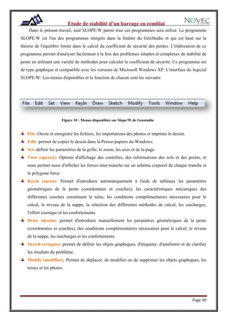 Page 40
Dans le présent travail, seul SLOPE/W parmi tous ces programmes sera utilisé. Le programme
SLOPE/W est l'un des programmes intégrés dans la fenêtre du GéoStudio et qui est basé sur la
théorie de l'équilibre limite dans le calcul du coefficient de sécurité des pentes. L'élaboration de ce
programme permet d'analyser facilement à la fois des problèmes simples et complexes de stabilité de
pente en utilisant une variété de méthodes pour calculer le coefficient de sécurité. Ce programme est
de type graphique et compatible avec les versions de Microsoft Windows XP. L'interface du logiciel
SLOPE/W: Les menus disponibles et la fonction de chacun sont les suivants:
Figure 10 : Menus disponibles sur Slope/W de Geostudio
File: Ouvre et enregistre les fichiers, les importations des photos et imprime le dessin.
Edit: permet de copier le dessin dans la Presse-papiers du Windows.
Set: définir les paramètres de la grille, le zoom, les axes et de la page.
View (aperçu): Options d'affichage des contrôles, des informations des sols et des points, et
nous permet aussi d'afficher les forces inter-tranche sur un schéma corporel de chaque tranche et
le polygone force.
Keyin (menu): Permet d'introduire automatiquement à l'aide de tableaux les paramètres
géométriques de la pente (coordonnées et couches), les caractéristiques mécaniques des
différentes couches constituant le talus, les conditions complémentaires nécessaires pour le
calcul, le niveau de la nappe, la sélection des différentes méthodes de calcul, les surcharges,
l'effort sismique et les confortements.
Draw (dessin): permet d'introduire manuellement les paramètres géométriques de la pente
(coordonnées et couches), des conditions complémentaires nécessaires pour le calcul, le niveau
de la nappe, les surcharges et les confortements.
Sketch (croquis): permet de définir les objets graphiques, d'étiqueter, d'améliorer et de clarifier
les résultats du problème.
Modify (modifier): Permet de déplacer, de modifier ou de supprimer les objets graphiques, les
textes et les photos.
 