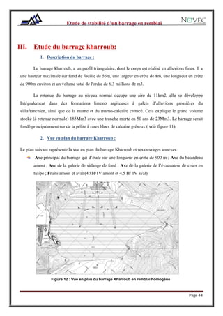 Page 44
III. Etude du barrage kharroub:
1. Description du barrage :
Le barrage kharroub, a un profil triangulaire, dont le corps est réalisé en alluvions fines. Il a
une hauteur maximale sur fond de fouille de 56m, une largeur en crête de 8m, une longueur en crête
de 900m environ et un volume total de l'ordre de 6.3 millions de m3.
La retenue du barrage au niveau normal occupe une aire de 11km2, elle se développe
Intégralement dans des formations limono argileuses à galets d’alluvions grossières du
villafranchien, ainsi que de la marne et du marno-calcaire crétacé. Cela explique le grand volume
stocké (à retenue normale) 185Mm3 avec une tranche morte en 50 ans de 23Mm3. Le barrage serait
fondé principalement sur de la pélite à rares blocs de calcaire gréseux.( voir figure 11).
2. Vue en plan du barrage Kharroub :
Le plan suivant représente la vue en plan du barrage Kharroub et ses ouvrages annexes:
Axe principal du barrage qui d’étale sur une longueur en crête de 900 m ; Axe du batardeau
amont ; Axe de la galerie de vidange de fond ; Axe de la galerie de l’évacuateur de crues en
tulipe ; Fruits amont et aval (4.8H/1V amont et 4.5 H/ 1V aval)
Figure 12 : Vue en plan du barrage Kharroub en remblai homogène
 