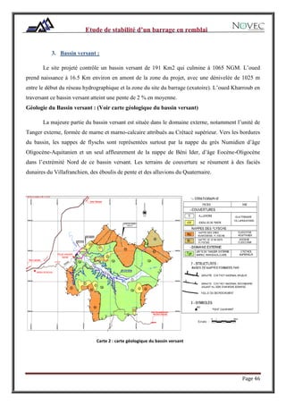 Page 46
3. Bassin versant :
Le site projeté contrôle un bassin versant de 191 Km2 qui culmine à 1065 NGM. L’oued
prend naissance à 16.5 Km environ en amont de la zone du projet, avec une dénivelée de 1025 m
entre le début du réseau hydrographique et la zone du site du barrage (exutoire). L’oued Kharroub en
traversant ce bassin versant atteint une pente de 2 % en moyenne.
Géologie du Bassin versant : (Voir carte géologique du bassin versant)
La majeure partie du bassin versant est située dans le domaine externe, notamment l’unité de
Tanger externe, formée de marne et marno-calcaire attribués au Crétacé supérieur. Vers les bordures
du bassin, les nappes de flyschs sont représentées surtout par la nappe du grès Numidien d’âge
Oligocène-Aquitanien et un seul affleurement de la nappe de Béni Ider, d’âge Eocène-Oligocène
dans l’extrémité Nord de ce bassin versant. Les terrains de couverture se résument à des faciès
dunaires du Villafranchien, des éboulis de pente et des alluvions du Quaternaire.
Carte 2 : carte géologique du bassin versant
 