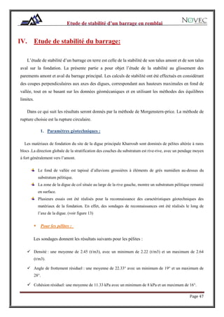 Page 47
IV. Etude de stabilité du barrage:
L’étude de stabilité d’un barrage en terre est celle de la stabilité de son talus amont et de son talus
aval sur la fondation. La présente partie a pour objet l’étude de la stabilité au glissement des
parements amont et aval du barrage principal. Les calculs de stabilité ont été effectués en considérant
des coupes perpendiculaires aux axes des digues, correspondant aux hauteurs maximales en fond de
vallée, tout en se basant sur les données géomécaniques et en utilisant les méthodes des équilibres
limites.
Dans ce qui suit les résultats seront donnés par la méthode de Morgenstern-price. La méthode de
rupture choisie est la rupture circulaire.
1. Paramètres géotechniques :
Les matériaux de fondation du site de la digue principale Kharroub sont dominés de pélites altérée à rares
blocs .La direction globale de la stratification des couches du substratum est rive-rive, avec un pendage moyen
à fort généralement vers l’amont.
Le fond de vallée est tapissé d’alluvions grossières à éléments de grés numidien au-dessus du
substratum pélitique.
La zone de la digue de col située au large de la rive gauche, montre un substratum pélitique remanié
en surface.
Plusieurs essais ont été réalisés pour la reconnaissance des caractéristiques géotechniques des
matériaux de la fondation. En effet, des sondages de reconnaissances ont été réalisés le long de
l’axe de la digue. (voir figure 13)
 Pour les pélites :
Les sondages donnent les résultats suivants pour les pélites :
 Densité : une moyenne de 2.45 (t/m3), avec un minimum de 2.22 (t/m3) et un maximum de 2.64
(t/m3).
 Angle de frottement résiduel : une moyenne de 22.33° avec un minimum de 19° et un maximum de
28°.
 Cohésion résiduel: une moyenne de 11.33 kPa avec un minimum de 8 kPa et un maximum de 16°.
 