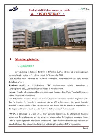 Page 6
I. Direction générale :
1. Introduction :
NOVEC, filiale de la Caisse de Dépôt et de Gestion (CDG), est issue de la fusion des deux
bureaux d’études Ingéma et Scet-Scom en date du 30 novembre 2009.
Cette nouvelle entité bénéficie des expertises sectorielles complémentaires des deux bureaux
d’études, à savoir :
Scet-Scom (fondée en 1958): Bâtiment, OPC, Aménagements urbains, Agriculture et
Développement rural, Alimentation en eau potable et Assainissement.
Ingéma : Grandes infrastructures (Barrages, Autoroutes, Ouvrages d’art, Ports, Tunnels), Ressources
en eau, Energie et Environnement.
Fort de l'expertise reconnue de ces deux bureaux, Novec est désormais un acteur de premier ordre
dans le domaine de l’ingénierie, employant près de 600 collaborateurs, intervenant dans des
domaines d’activité variés, offrant des services de haut niveau dans les métiers en rapport avec le
développement territorial durable, tant à l'intérieur du Royaume qu'à l'international.
NOVEC, a déménagé (le 3 juin 2013) pour rejoindre Technopolis. Ce changement d’adresse
accompagne le développement de cette entreprise, acteur majeur de l’ingénierie marocaine depuis
1958, et répond également à la volonté de la société d’offrir à ses collaborateurs des conditions de
travail optimales, dans un cadre moderne, bien aménagé et respectueux de l’environnement.
 