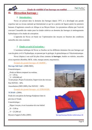 Page 8
II. Dirrection barrage :
1. Introduction :
Novec est présent dans le domaine des barrages depuis 1973, et a développé une grande
expertise tant au niveau national qu’international ce qui lui a permis de figurer parmi les premiers
bureaux d’ingénieurs conseils en Afrique et au Moyen Orient. Les prestations offertes par l’activité
couvrent l’ensemble des stades pour les études relatives au domaine des barrages et aménagements
hydrauliques et les études de conception.
L’approche de Novec est basée sur l’optimisation des moyens en fonction des conditions
naturelles des sites examinés.
2. Etudes et suivi d’exécution :
L’assistance technique de Novec se focalise sur les différents domaines liés aux barrages qui
vont du génie civil à l’hydraulique, en passant par la géologie, la géotechnique et l’électromécanique.
Novec dispose à son actif de plus d'une centaine de barrages, étudiés ou réalisés, auscultés
et/ou expertisés (Remblai, BCR, voûte, masque amont, maçonnerie).
Exemple des grands barrages AU MAROC :
Barrage Sidi Said : (2000-2005),
Caractéristiques :
_ Poids en Béton compacté au rouleau,
_ h = 120 m,
_ V = 650.000 m3
Avant-projet, Projet d’exécution, Supervision des travaux.
Part NOVEC : 80%
Auscultation (2005-2009), Part NOVEC : 100%
Exemple des grands barrages à L’ETRANGER :
TCHAD : (2004).
Etude de conception du barrage Kadjmeur dans la
province d’Arada
Caractéristique :
_ Digue à noyau, et un évacuateur de crue latéral
_ H = 5,90 m
_ V = 23,200 m3
Dossier d’appel d’offre (2005) Barrage Busanga Modèle mathématique 3D
 