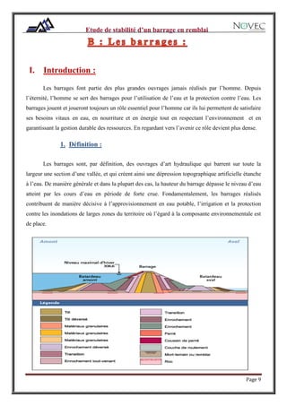 Page 9
I. Introduction :
Les barrages font partie des plus grandes ouvrages jamais réalisés par l’homme. Depuis
l’éternité, l’homme se sert des barrages pour l’utilisation de l’eau et la protection contre l’eau. Les
barrages jouent et joueront toujours un rôle essentiel pour l’homme car ils lui permettent de satisfaire
ses besoins vitaux en eau, en nourriture et en énergie tout en respectant l’environnement et en
garantissant la gestion durable des ressources. En regardant vers l’avenir ce rôle devient plus dense.
1. Définition :
Les barrages sont, par définition, des ouvrages d’art hydraulique qui barrent sur toute la
largeur une section d’une vallée, et qui créent ainsi une dépression topographique artificielle étanche
à l’eau. De manière générale et dans la plupart des cas, la hauteur du barrage dépasse le niveau d’eau
atteint par les cours d’eau en période de forte crue. Fondamentalement, les barrages réalisés
contribuent de manière décisive à l’approvisionnement en eau potable, l’irrigation et la protection
contre les inondations de larges zones du territoire où l’égard à la composante environnementale est
de place.
 