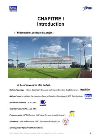 VERY Guillaume, INSA Strasbourg, spécialité Génie Civil, Rapport de Projet de fin d’études. 9
CHAPITRE I
Introduction
1. Présentation générale du projet :
Figure I.1 : Vue en perspective de la tribune (rendu concours).
a) Les intervenants et le budget :
Maître d’ouvrage : ville de Besançon (Services techniques Direction des Bâtiments).
Maître d’œuvre : cabinet d’architecture Denu et Paradon (Strasbourg), BET Betic Ingérop.
Bureau de contrôle : SOCOTEC.
Coordonnateur SPS : ACE BTP.
Programmiste : GPCI (Gestion de Projets Construction et Industrie).
Utilisateur : ville de Besançon, BRC (Besançon Racing Club).
Enveloppe budgétaire : 5M€ hors taxes.
 