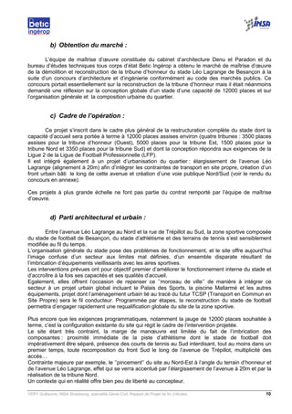 VERY Guillaume, INSA Strasbourg, spécialité Génie Civil, Rapport de Projet de fin d’études. 10
b) Obtention du marché :
L’équipe de maîtrise d’œuvre constituée du cabinet d’architecture Denu et Paradon et du
bureau d’études techniques tous corps d’état Betic Ingérop a obtenu le marché de maîtrise d’œuvre
de la démolition et reconstruction de la tribune d’honneur du stade Léo Lagrange de Besançon à la
suite d’un concours d’architecture et d’ingénierie conformément au code des marchés publics. Ce
concours portait essentiellement sur la reconstruction de la tribune d’honneur mais il était néanmoins
demandé une réflexion sur la conception globale d’un stade d’une capacité de 12000 places et sur
l’organisation générale et la composition urbaine du quartier.
c) Cadre de l’opération :
Ce projet s’inscrit dans le cadre plus général de la restructuration complète du stade dont la
capacité d’accueil sera portée à terme à 12000 places assises environ (quatre tribunes : 3500 places
assises pour la tribune d’honneur (Ouest), 5000 places pour la tribune Est, 1500 places pour la
tribune Nord et 3350 places pour la tribune Sud) et dont la conception répondra aux exigences de la
Ligue 2 de la Ligue de Football Professionnelle (LFP).
Il est intégré également à un projet d’urbanisation du quartier : élargissement de l’avenue Léo
Lagrange (alignement à 20m) afin d’intégrer les contraintes de transport en site propre, création d’un
front urbain bâti le long de cette avenue et création d’une voie publique Nord/Sud (voir le rendu du
concours en annexe).
Ces projets à plus grande échelle ne font pas partie du contrat remporté par l’équipe de maîtrise
d’oeuvre.
d) Parti architectural et urbain :
Entre l’avenue Léo Lagrange au Nord et la rue de Trépillot au Sud, la zone sportive composée
du stade de football de Besançon, du stade d’athlétisme et des terrains de tennis s’est sensiblement
modifiée au fil du temps.
L’organisation générale du stade pose des problèmes de fonctionnement, et le site offre aujourd’hui
l’image confuse d’un secteur aux limites mal définies, d’un ensemble disparate résultant de
l’imbrication d’équipements vieillissants avec les aires sportives.
Les interventions prévues ont pour objectif premier d’améliorer le fonctionnement interne du stade et
d’accroître à la fois ses capacités et ses qualités d’accueil.
Egalement, elles offrent l’occasion de repenser ce ’’morceau de ville’’ de manière à intégrer ce
secteur à un projet urbain global incluant le Palais des Sports, la piscine Mallarmé et les autres
équipements, projet dont l’aménagement urbain lié au tracé du futur TCSP (Transport en Commun en
Site Propre) sera le fil conducteur. Programmée par étapes, la reconstruction du stade de football
permettra d’engager rapidement une requalification globale du site de la zone sportive.
Plus encore que les exigences programmatiques, notamment la jauge de 12000 places souhaitée à
terme, c’est la configuration existante du site qui régit le cadre de l’intervention projetée.
Le site étant très contraint, la marge de manœuvre est limitée du fait de l’imbrication des
composantes : proximité immédiate de la piste d’athlétisme dont le stade de football doit
impérativement être séparé, présence des courts de tennis au Sud interdisant, tout au moins dans un
premier temps, toute recomposition du front Sud le long de l’avenue de Trépillot, multiplicité des
accès…
Contrainte majeure par exemple, le ’’pincement’’ du site au Nord-Est à l’angle du terrain d’honneur et
de l’avenue Léo Lagrange, effet qui se verra accentué par l’élargissement de l’avenue à 20m et par la
réalisation de la tribune Nord.
Un contexte qui en réalité offre bien peu de liberté au concepteur.
 