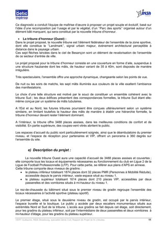 VERY Guillaume, INSA Strasbourg, spécialité Génie Civil, Rapport de Projet de fin d’études. 11
Ce diagnostic a conduit l’équipe de maîtrise d’œuvre à proposer un projet souple et évolutif, basé sur
l’idée d’une recomposition par l’usage et par le végétal, d’un ’’Parc des sports’’ organisé autour d’un
élément bâti marquant, qui sera constitué par la nouvelle tribune d’honneur.
• La tribune d’honneur (Ouest) :
Dans le projet proposé, la nouvelle tribune est l’élément fédérateur de l’ensemble de la zone sportive,
dont elle constitue le ’’Landmark’’, signal urbain majeur, événement architectural perceptible à
distance dans le paysage urbain.
Ces sept flèches lancées dans le ciel de Besançon sont un élément de revalorisation de l’ensemble
de ce secteur d’entrée de ville.
Le projet proposé pour la tribune d’honneur consiste en une couverture en forme d’aile, suspendue à
une structure haubanée dont les mâts, de hauteur variant de 35 à 40m, sont disposés de manière
irrégulière.
Très spectaculaire, l’ensemble offre une approche dynamique, changeante selon les points de vue.
De nuit ou les soirs de matchs, les sept mâts illuminés aux couleurs de la ville exaltent l’ambiance
des manifestations.
Le choix d’une telle structure est motivé par le souci de constituer un ensemble cohérent avec la
tribune Sud ; les deux édifices présentent des correspondances formelles, la tribune Sud étant elle-
même conçue par un système de mâts tubulaires.
A l’Est et au Nord, les futures tribunes pourraient être conçues ultérieurement selon un système
similaire, en limitant toutefois la hauteur des mâts de manière à établir une hiérarchie formelle, la
tribune d’honneur devant rester l’élément dominant.
A l’intérieur, la tribune offre 3488 places assises, dans les meilleures conditions de confort et de
visibilité. En partie supérieure, des coupes-vent vitrés abritent le public.
Les espaces d’accueil du public sont particulièrement soignés, ainsi que le déambulatoire du premier
niveau, et l’espace de réception pour partenaires et VIP, offrant un panorama à 360 degrés sur
l’ensemble du site.
e) Description du projet :
La nouvelle tribune Ouest aura une capacité d’accueil de 3488 places assises et couvertes ;
elle comporte tous les locaux et équipements nécessaires au fonctionnement du club en Ligue 2 de la
Ligue de Football Professionnelle (LFP). Pour cette partie, se référer aux plans d’APS en annexe.
Cette tribune comporte deux niveaux de gradins :
• le plateau inférieur totalisant 1874 places dont 32 places PMR (Personnes à Mobilité Réduite),
accessible depuis le parvis intérieur, vaste espace situé au niveau 1.
• le plateau supérieur totalisant 1614 places dont 210 places VIP, accessibles par deux
passerelles et des vomitoires situés à mi-hauteur du niveau 1.
Le rez-de-chaussée du bâtiment situé sous le premier niveau de gradin regroupe l’ensemble des
locaux nécessaires à l’activité sportive (plateau sportif).
Le premier étage, situé sous le deuxième niveau de gradin, est occupé par le parvis intérieur,
l’espace buvette et la boutique. Le public y accède par deux escaliers monumentaux situés aux
extrémités Nord et Sud de la tribune. L’accès aux gradins se fait depuis cet étage, soit directement,
pour les gradins du plateau inférieur, soit par l’intermédiaire de deux passerelles et deux vomitoires à
mi-hauteur d’étage, pour les gradins du plateau supérieur.
 