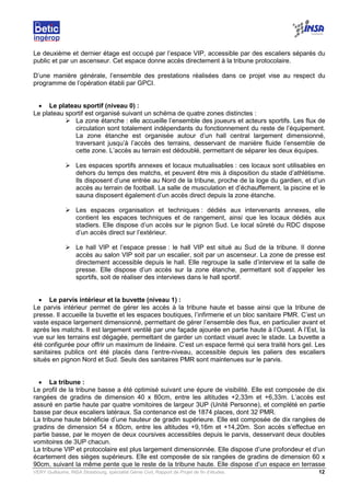 VERY Guillaume, INSA Strasbourg, spécialité Génie Civil, Rapport de Projet de fin d’études. 12
Le deuxième et dernier étage est occupé par l’espace VIP, accessible par des escaliers séparés du
public et par un ascenseur. Cet espace donne accès directement à la tribune protocolaire.
D’une manière générale, l’ensemble des prestations réalisées dans ce projet vise au respect du
programme de l’opération établi par GPCI.
• Le plateau sportif (niveau 0) :
Le plateau sportif est organisé suivant un schéma de quatre zones distinctes :
La zone étanche : elle accueille l’ensemble des joueurs et acteurs sportifs. Les flux de
circulation sont totalement indépendants du fonctionnement du reste de l’équipement.
La zone étanche est organisée autour d’un hall central largement dimensionné,
traversant jusqu’à l’accès des terrains, desservant de manière fluide l’ensemble de
cette zone. L’accès au terrain est dédoublé, permettant de séparer les deux équipes.
Les espaces sportifs annexes et locaux mutualisables : ces locaux sont utilisables en
dehors du temps des matchs, et peuvent être mis à disposition du stade d’athlétisme.
Ils disposent d’une entrée au Nord de la tribune, proche de la loge du gardien, et d’un
accès au terrain de football. La salle de musculation et d’échauffement, la piscine et le
sauna disposent également d’un accès direct depuis la zone étanche.
Les espaces organisation et techniques : dédiés aux intervenants annexes, elle
contient les espaces techniques et de rangement, ainsi que les locaux dédiés aux
stadiers. Elle dispose d’un accès sur le pignon Sud. Le local sûreté du RDC dispose
d’un accès direct sur l’extérieur.
Le hall VIP et l’espace presse : le hall VIP est situé au Sud de la tribune. Il donne
accès au salon VIP soit par un escalier, soit par un ascenseur. La zone de presse est
directement accessible depuis le hall. Elle regroupe la salle d’interview et la salle de
presse. Elle dispose d’un accès sur la zone étanche, permettant soit d’appeler les
sportifs, soit de réaliser des interviews dans le hall sportif.
• Le parvis intérieur et la buvette (niveau 1) :
Le parvis intérieur permet de gérer les accès à la tribune haute et basse ainsi que la tribune de
presse. Il accueille la buvette et les espaces boutiques, l’infirmerie et un bloc sanitaire PMR. C’est un
vaste espace largement dimensionné, permettant de gérer l’ensemble des flux, en particulier avant et
après les matchs. Il est largement ventilé par une façade ajourée en partie haute à l’Ouest. A l’Est, la
vue sur les terrains est dégagée, permettant de garder un contact visuel avec le stade. La buvette a
été configurée pour offrir un maximum de linéaire. C’est un espace fermé qui sera traité hors gel. Les
sanitaires publics ont été placés dans l’entre-niveau, accessible depuis les paliers des escaliers
situés en pignon Nord et Sud. Seuls des sanitaires PMR sont maintenues sur le parvis.
• La tribune :
Le profil de la tribune basse a été optimisé suivant une épure de visibilité. Elle est composée de dix
rangées de gradins de dimension 40 x 80cm, entre les altitudes +2,33m et +6,33m. L’accès est
assuré en partie haute par quatre vomitoires de largeur 3UP (Unité Personne), et complété en partie
basse par deux escaliers latéraux. Sa contenance est de 1874 places, dont 32 PMR.
La tribune haute bénéficie d’une hauteur de gradin supérieure. Elle est composée de dix rangées de
gradins de dimension 54 x 80cm, entre les altitudes +9,16m et +14,20m. Son accès s’effectue en
partie basse, par le moyen de deux coursives accessibles depuis le parvis, desservant deux doubles
vomitoires de 3UP chacun.
La tribune VIP et protocolaire est plus largement dimensionnée. Elle dispose d’une profondeur et d’un
écartement des sièges supérieurs. Elle est composée de six rangées de gradins de dimension 60 x
90cm, suivant la même pente que le reste de la tribune haute. Elle dispose d’un espace en terrasse
 