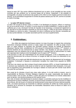 VERY Guillaume, INSA Strasbourg, spécialité Génie Civil, Rapport de Projet de fin d’études. 13
devant le salon VIP. Son accès s’effectue directement par ce salon, et est complété par deux accès
contrôlés par des portillons sur la coursive basse de la tribune. Cependant, il est possible et
envisageable, de passer la dimension des gradins à 54 x 80cm en dix rangées (comme le reste de la
tribune), ce qui permettrait d’augmenter le nombre de places assises pour les VIP, comme le souhaite
le maître d’ouvrage.
• Le salon VIP (dernier niveau) :
Le salon VIP occupe le dernier niveau (+14,20m). Il se développe en longueur, offrant un maximum
de vue sur le terrain de jeu. A l’arrière, il s’ouvre aussi sur le stade d’athlétisme. L’accès au salon VIP
s’effectue par un sas, réunissant l’arrivée de l’escalier et de l’ascenseur, et desservant également le
PC sécurité et le local animation excentrés au Sud de la tribune. L’office et ses locaux annexes ont
été intégrés au volume du salon. L’évacuation de celui-ci s’effectue par les tribunes, accessible par
les deux portes latérales. Un escalier secondaire permet une issue supplémentaire.
2. Problématique :
Aux côtés des exigences techniques propres à ce type d’ouvrage, le respect des contraintes
financières s’imposait d’emblée comme un enjeu majeur de l’opération. En effet ce projet s’inscrit
dans un cadre politique et populaire peu favorable puisque l’équipe de football de Besançon
(Besançon Racing Club), actuellement en CFA groupe B (championnat amateur, 4ème
division), a
terminé treizième de son championnat la saison dernière. Ces résultats ne sont pas vraiment en
adéquation avec les ambitions que la ville de Besançon a placées dans la restructuration du stade
Léo Lagrange dans l’optique d’une homologation pour la Ligue 2 (2ème
division).
C’est pourquoi, la ville, par l’intermédiaire de ses services techniques, a mis à disposition pour ce
projet de reconstruction de la tribune d’honneur un budget de 5M€ hors taxes non extensible et non
négociable.
Il est à noter qu’un projet avait déjà été abandonné pour des raisons de dépassement de l’enveloppe
budgétaire. Il prévoyait à l’époque la construction complète d’un stade d’une capacité de 20000
places.
C’est pour ces raisons que dès la phase d’avant projet sommaire (APS), un travail d’optimisation de
la structure (qui représente à elle seule la moitié du coût de l’opération) était nécessaire, d’une part
par la singularité et les particularités de l’ouvrage à réaliser et d’autre part afin d’éviter toute dérive
d’un point de vue financier.
Mon projet de fin d’études s’inscrit donc dans cette optique. Il m’a été confié la mission, sous la
responsabilité de Monsieur Christian Mataigne (ingénieur de projet, responsable des études de
structure béton, bois et acier), de définir, à partir des plans de l’architecte et en étroite collaboration
avec ce dernier, une structure porteuse et d’en estimer le prix.
Pour cela, le travail a été décomposé en plusieurs étapes. La première avait pour but de modéliser et
dimensionner la toiture métallique. Ensuite, le second travail consistait à étudier la structure en béton
de la tribune, afin de trouver un schéma de fonctionnement le plus épuré et le plus rationnel possible.
Enfin, une étude dynamique de l’ensemble du bâtiment permettra de vérifier les modes propres de
vibrations de la structure et d’analyser les éventuelles interactions entre la tribune en béton et la
toiture métallique.
 