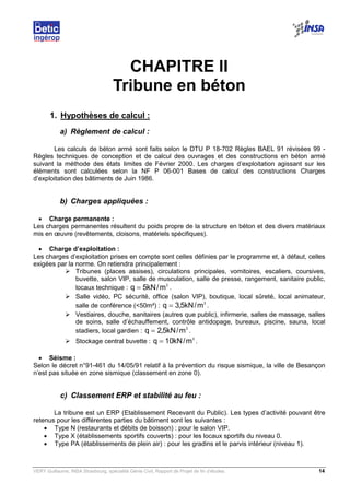 VERY Guillaume, INSA Strasbourg, spécialité Génie Civil, Rapport de Projet de fin d’études. 14
CHAPITRE II
Tribune en béton
1. Hypothèses de calcul :
a) Règlement de calcul :
Les calculs de béton armé sont faits selon le DTU P 18-702 Règles BAEL 91 révisées 99 -
Règles techniques de conception et de calcul des ouvrages et des constructions en béton armé
suivant la méthode des états limites de Février 2000. Les charges d’exploitation agissant sur les
éléments sont calculées selon la NF P 06-001 Bases de calcul des constructions Charges
d’exploitation des bâtiments de Juin 1986.
b) Charges appliquées :
• Charge permanente :
Les charges permanentes résultent du poids propre de la structure en béton et des divers matériaux
mis en œuvre (revêtements, cloisons, matériels spécifiques).
• Charge d’exploitation :
Les charges d’exploitation prises en compte sont celles définies par le programme et, à défaut, celles
exigées par la norme. On retiendra principalement :
Tribunes (places assises), circulations principales, vomitoires, escaliers, coursives,
buvette, salon VIP, salle de musculation, salle de presse, rangement, sanitaire public,
locaux technique :
2
m/kN5q = .
Salle vidéo, PC sécurité, office (salon VIP), boutique, local sûreté, local animateur,
salle de conférence (<50m²) :
2
m/kN5,3q = .
Vestiaires, douche, sanitaires (autres que public), infirmerie, salles de massage, salles
de soins, salle d’échauffement, contrôle antidopage, bureaux, piscine, sauna, local
stadiers, local gardien :
2
m/kN5,2q = .
Stockage central buvette :
2
m/kN10q = .
• Séisme :
Selon le décret n°91-461 du 14/05/91 relatif à la prévention du risque sismique, la ville de Besançon
n’est pas située en zone sismique (classement en zone 0).
c) Classement ERP et stabilité au feu :
La tribune est un ERP (Etablissement Recevant du Public). Les types d’activité pouvant être
retenus pour les différentes parties du bâtiment sont les suivantes :
• Type N (restaurants et débits de boisson) : pour le salon VIP.
• Type X (établissements sportifs couverts) : pour les locaux sportifs du niveau 0.
• Type PA (établissements de plein air) : pour les gradins et le parvis intérieur (niveau 1).
 