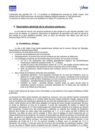 VERY Guillaume, INSA Strasbourg, spécialité Génie Civil, Rapport de Projet de fin d’études. 15
L’ensemble des activités PA + N + X constitue un établissement recevant du public unique, dont
l’effectif est de 3500 personnes, de première catégorie (effectif supérieur à 1500 personnes).
La structure en béton aura donc une stabilité et un degré CF (coupe-feu) de 1h30.
2. Description générale de la structure porteuse :
Le but était de trouver une structure porteuse la plus simple et la plus épurée possible. Ceci
dans le but de réaliser un maximum d’économie et également de permettre une mise en œuvre la
plus simple et la plus répétitive possible, dans un souci de réduction des délais (voir plan de la
structure béton GO-01 en annexe).
a) Fondations, dallage :
Le site a fait l’objet d’une étude géotechnique réalisée par le bureau d’étude de Géologie,
Géophysique et Géotechnique B3G2.
Les conclusions de cette étude sont les suivantes :
• Le terrain est sensiblement plan et horizontal.
• Géologiquement, le proche sous-sol est constitué par des calcaires du Bathonien.
• Les sondages ont permis de reconnaître depuis la surface, les couches suivantes :
sur 0,5 à 3m d’épaisseur des remblais généralement argileux, de caractéristiques
mécaniques médiocres (pression limite : Pl < 2,5bars).
au-delà et jusqu’à des profondeurs variant de 1 à 7m, des argiles incluant parfois des
blocs, et présentant des pressions limites comprises entre 3,9 et 4,4bars.
enfin, le substratum calcaire fracturé puis compact, reconnu à une profondeur variant
de 1 à 7m.
• deux modes de fondations distinctes sont possibles :
substitution générale : d’une épaisseur minimale de 1m sous les fondations, avec un
débord de 1m par rapport au bord extérieur des massifs, constituée d’une couche de
blocage en 0-200 de 40cm d’épaisseur et d’une couche de tout-venant 0-31,5 de 30cm
d’épaisseur ; semelles filantes et massifs à 2bars aux ELS.
fondation au rocher : semelles filantes, massifs isolés ou pieux ancrés dans le
substratum calcaire compact, contrainte admissible de 3 à 5bars pour les massifs et
puits et de 40bars pour les pieux.
Il est à noter l’absence de risque connu d’inondation ou de présence d’une nappe phréatique à faible
profondeur.
La structure en béton ayant évoluée, par rapport au concours, vers une solution épurée comportant
des travées plus importantes et un nombre réduit de point d’appui fortement chargé, explique le fait
que les fondations par substitution générale de sol aient été abandonnées au profit de fondations au
rocher. Cette solution est en effet mieux adaptée à la reprise de fortes charges concentrées. De plus,
en limite du bâtiment, le long de la pelouse, il aurait été impossible de réaliser le débord de
substitution nécessaire de 1m sans endommager les revêtements existants et la pelouse qui doivent
être conservés. Compte tenu des profondeurs à atteindre, la majorité des massifs de fondations
devront être fondés sur pieux selon des ensembles de 1, 2, 3 ou 4 pieux de 600 à 800mm de
diamètre. Les têtes de pieux seront arasées à 30cm sous le dallage et seront liaisonnés par un
réseau bidirectionnel de longrines, de manière à transmettre les efforts horizontaux à l’ensemble des
têtes de pieux et à reprendre les moments d’excentrement, étant donné que des pieux ne peuvent
transmettre que des efforts normaux. Les pieux seront ancrés dans le substratum calcaire, à une
profondeur de l’ordre de 5 à 7m. Ils pourront travailler à 40bars, pour un ancrage de 1,5 à 2
diamètres. Par endroit, il n’est pas exclu de rencontrer des remontées du substratum calcaire ; dans
ce cas, les pieux à 40bars seront remplacés par des massifs ou des puits travaillant à 4 ou 5bars.
 