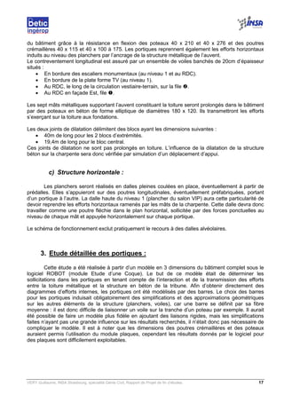 VERY Guillaume, INSA Strasbourg, spécialité Génie Civil, Rapport de Projet de fin d’études. 17
du bâtiment grâce à la résistance en flexion des poteaux 40 x 210 et 40 x 276 et des poutres
crémaillères 40 x 115 et 40 x 100 à 175. Les portiques reprennent également les efforts horizontaux
induits au niveau des planchers par l’ancrage de la structure métallique de l’auvent.
Le contreventement longitudinal est assuré par un ensemble de voiles banchés de 20cm d’épaisseur
situés :
• En bordure des escaliers monumentaux (au niveau 1 et au RDC).
• En bordure de la plate forme TV (au niveau 1).
• Au RDC, le long de la circulation vestiaire-terrain, sur la file .
• Au RDC en façade Est, file .
Les sept mâts métalliques supportant l’auvent constituant la toiture seront prolongés dans le bâtiment
par des poteaux en béton de forme elliptique de diamètres 180 x 120. Ils transmettront les efforts
s’exerçant sur la toiture aux fondations.
Les deux joints de dilatation délimitent des blocs ayant les dimensions suivantes :
• 40m de long pour les 2 blocs d’extrémités.
• 19,4m de long pour le bloc central.
Ces joints de dilatation ne sont pas prolongés en toiture. L’influence de la dilatation de la structure
béton sur la charpente sera donc vérifiée par simulation d’un déplacement d’appui.
c) Structure horizontale :
Les planchers seront réalisés en dalles pleines coulées en place, éventuellement à partir de
prédalles. Elles s’appuieront sur des poutres longitudinales, éventuellement préfabriquées, portant
d’un portique à l’autre. La dalle haute du niveau 1 (plancher du salon VIP) aura cette particularité de
devoir reprendre les efforts horizontaux ramenés par les mâts de la charpente. Cette dalle devra donc
travailler comme une poutre fléchie dans le plan horizontal, sollicitée par des forces ponctuelles au
niveau de chaque mât et appuyée horizontalement sur chaque portique.
Le schéma de fonctionnement exclut pratiquement le recours à des dalles alvéolaires.
3. Etude détaillée des portiques :
Cette étude a été réalisée à partir d’un modèle en 3 dimensions du bâtiment complet sous le
logiciel ROBOT (module Etude d’une Coque). Le but de ce modèle était de déterminer les
sollicitations dans les portiques en tenant compte de l’interaction et de la transmission des efforts
entre la toiture métallique et la structure en béton de la tribune. Afin d’obtenir directement des
diagrammes d’efforts internes, les portiques ont été modélisés par des barres. Le choix des barres
pour les portiques induisait obligatoirement des simplifications et des approximations géométriques
sur les autres éléments de la structure (planchers, voiles), car une barre se définit par sa fibre
moyenne : il est donc difficile de liaisonner un voile sur la tranche d’un poteau par exemple. Il aurait
été possible de faire un modèle plus fidèle en ajoutant des liaisons rigides, mais les simplifications
faites n’ayant pas une grande influence sur les résultats recherchés, il n’était donc pas nécessaire de
compliquer le modèle. Il est à noter que les dimensions des poutres crémaillères et des poteaux
auraient permis l’utilisation du module plaques, cependant les résultats donnés par le logiciel pour
des plaques sont difficilement exploitables.
 
