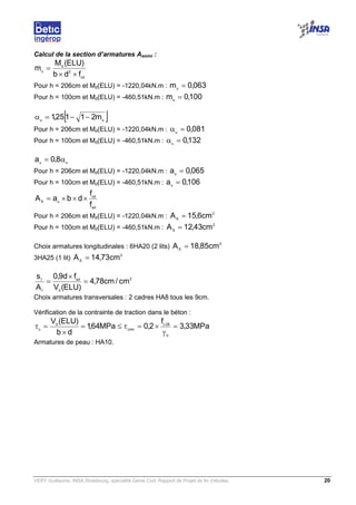 VERY Guillaume, INSA Strasbourg, spécialité Génie Civil, Rapport de Projet de fin d’études. 20
Calcul de la section d’armatures Asmini :
cd
2
d
u
fdb
)ELU(M
m
××
=
Pour h = 206cm et Md(ELU) = -1220,04kN.m : 063,0mu
=
Pour h = 100cm et Md(ELU) = -460,51kN.m : 100,0mu
=
[ ]uu
m21125,1 −−=α
Pour h = 206cm et Md(ELU) = -1220,04kN.m : 081,0u
=α
Pour h = 100cm et Md(ELU) = -460,51kN.m : 132,0u
=α
uu
8,0a α=
Pour h = 206cm et Md(ELU) = -1220,04kN.m : 065,0au
=
Pour h = 100cm et Md(ELU) = -460,51kN.m : 106,0au
=
ed
cd
uS
f
f
dbaA ×××=
Pour h = 206cm et Md(ELU) = -1220,04kN.m :
2
S
cm6,15A =
Pour h = 100cm et Md(ELU) = -460,51kN.m :
2
S
cm43,12A =
Choix armatures longitudinales : 6HA20 (2 lits)
2
S
cm85,18A =
3HA25 (1 lit)
2
S
cm73,14A =
2
d
ed
t
t
cm/cm78,4
)ELU(V
fd9,0
A
s
=
×
=
Choix armatures transversales : 2 cadres HA8 tous les 9cm.
Vérification de la contrainte de traction dans le béton :
MPa33,3
f
2,0MPa64,1
db
)ELU(V
b
28c
limu
d
u
=
γ
×=τ≤=
×
=τ
Armatures de peau : HA10.
 
