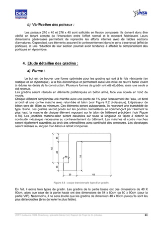 VERY Guillaume, INSA Strasbourg, spécialité Génie Civil, Rapport de Projet de fin d’études. 24
b) Vérification des poteaux :
Les poteaux 210 x 40 et 276 x 40 sont sollicités en flexion composée. Ils doivent donc être
vérifié en tenant compte de l’interaction entre l’effort normal et le moment fléchissant. Leurs
dimensions généreuses permettent de reprendre les efforts internes avec de faibles sections
d’armatures. Cependant, ces éléments assurent le contreventement dans le sens transversal (effet de
portique), et une réduction de leur section pourrait avoir tendance à affaiblir le comportement des
portiques en dynamique.
4. Etude détaillée des gradins :
a) Forme :
Le but est de trouver une forme optimisée pour les gradins qui soit à la fois résistante (en
statique et en dynamique), à la fois économique et permettant aussi une mise en œuvre facile visant
à réduire les délais de la construction. Plusieurs formes de gradin ont été étudiées, mais une seule a
été retenue.
Les gradins seront réalisés en éléments préfabriqués en béton armé, face vue coulée en fond de
moule.
Chaque élément comportera une marche avec une pente de 1% pour l’écoulement de l’eau, un bord
arrondi et une contre marche avec retombée et talon (voir Figure II.2 ci-dessous). L’épaisseur de
béton sera de 15cm au minimum. Ces éléments seront autoportants, ils recevront une étanchéité de
type résine. Les gradins seront posés sur les poutres crémaillères en commençant par l’élément le
plus haut, la marche de chaque élément reposant sur le talon de l’élément précédent (voir Figure
II.10). Les jonctions marche-talon seront clavetées sur toute la longueur de façon à obtenir la
continuité mécanique nécessaire au contreventement du bâtiment. Les marches et contre marches
seront également clavetées au droit des crémaillères avec continuité des armatures. Les clavetages
seront réalisés au moyen d’un béton à retrait compensé.
Figure II.6 : coupe transversale type d’un gradin.
En fait, il existe trois types de gradin. Les gradins de la partie basse ont des dimensions de 40 X
80cm, alors que ceux de la partie haute ont des dimensions de 54 x 80cm ou 60 x 90cm (pour la
partie VIP). Néanmoins, il ne sera étudié que les gradins de dimension 40 x 80cm puisqu’ils sont les
plus défavorables (bras de levier le plus faible).
 