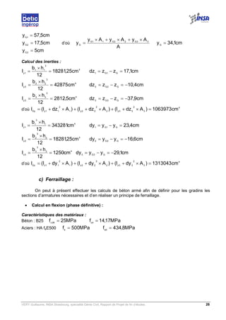 VERY Guillaume, INSA Strasbourg, spécialité Génie Civil, Rapport de Projet de fin d’études. 26
cm5y
cm5,17y
cm5,57y
3G
2G
1G
=
=
=
d’où
A
AyAyAy
y 33G22G11G
G
×+×+×
= cm1,34yG
=
Calcul des inerties :
4
3
11
1y
cm25,18281
12
hb
I =
×
= cm1,17zzdz G1G1
=−=
4
3
22
2y
cm42875
12
hb
I =
×
= cm4,10zzdz G2G2
−=−=
4
3
33
3y
cm5,2812
12
hb
I =
×
= cm9,37zzdz G3G3
−=−=
d’où
4
3
2
33y2
2
22y1
2
11yGy
cm1063973)AdzI()AdzI()AdzI(I =×++×++×+=
41
3
1
1z
cm343281
12
hb
I =
×
= cm4,23yydy G1G1
=−=
42
3
2
2z
cm25,18281
12
hb
I =
×
= cm6,16yydy G2G2
−=−=
43
3
3
3z
cm1250
12
hb
I =
×
= cm1,29yydy G3G3
−=−=
d’où
4
3
2
33z2
2
22z1
2
11zGz
cm1313043)AdyI()AdyI()AdyI(I =×++×++×+=
c) Ferraillage :
On peut à présent effectuer les calculs de béton armé afin de définir pour les gradins les
sections d’armatures nécessaires et d’en réaliser un principe de ferraillage.
• Calcul en flexion (phase définitive) :
Caractéristiques des matériaux :
Béton : B25 MPa25f 28c
= MPa17,14fcd
=
Aciers : HA feE500 MPa500fe
= MPa8,434fed
=
 