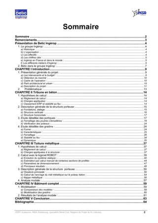VERY Guillaume, INSA Strasbourg, spécialité Génie Civil, Rapport de Projet de fin d’études. 2
Sommaire
Sommaire ...........................................................................................................................................2
Remerciements ..................................................................................................................................3
Présentation de Betic Ingérop ..........................................................................................................4
1. Le groupe Ingérop : .........................................................................................................................................4
a) Historique :...................................................................................................................................................................4
b) L’organisation :.............................................................................................................................................................4
c) Les effectifs : ................................................................................................................................................................4
d) Les chiffres clés : .........................................................................................................................................................5
e) Ingérop en France et dans le monde : .........................................................................................................................5
f) Les différents métiers d’Ingérop :..................................................................................................................................5
2. Betic dans le groupe Ingérop :.........................................................................................................................7
CHAPITRE I Introduction...................................................................................................................9
1. Présentation générale du projet : ....................................................................................................................9
a) Les intervenants et le budget : .....................................................................................................................................9
b) Obtention du marché :................................................................................................................................................10
c) Cadre de l’opération :.................................................................................................................................................10
d) Parti architectural et urbain : ......................................................................................................................................10
e) Description du projet : ................................................................................................................................................11
2. Problématique :.........................................................................................................................................13
CHAPITRE II Tribune en béton........................................................................................................14
1. Hypothèses de calcul : ..................................................................................................................................14
a) Règlement de calcul :.................................................................................................................................................14
b) Charges appliquées : .................................................................................................................................................14
c) Classement ERP et stabilité au feu :..........................................................................................................................14
2. Description générale de la structure porteuse :.............................................................................................15
a) Fondations, dallage :..................................................................................................................................................15
b) Structure verticale : ....................................................................................................................................................16
c) Structure horizontale : ................................................................................................................................................17
3. Etude détaillée des portiques : ......................................................................................................................17
a) Ferraillage des poutres crémaillères : ........................................................................................................................18
b) Vérification des poteaux :...........................................................................................................................................24
4. Etude détaillée des gradins : .........................................................................................................................24
a) Forme :.......................................................................................................................................................................24
b) Caractéristiques : .......................................................................................................................................................25
c) Ferraillage : ................................................................................................................................................................26
d) Stabilité au feu : .........................................................................................................................................................34
e) Dynamique :...............................................................................................................................................................35
CHAPITRE III Toiture métallique.....................................................................................................37
1. Hypothèses de calcul : ..................................................................................................................................37
a) Règlement de calcul :.................................................................................................................................................37
b) Charges appliquées à la structure :............................................................................................................................37
2. Calcul avec le logiciel ROBOT : ....................................................................................................................39
a) Evolution du système statique :..................................................................................................................................40
b) Estimation par calcul manuel de certaines sections de profilés : ...............................................................................44
c) Paramètres de dimensionnement :.............................................................................................................................47
d) Principaux résultats :..................................................................................................................................................48
3. Description générale de la structure porteuse :............................................................................................50
a) Ossature principale : ..................................................................................................................................................50
b) Calcul de l’ancrage du mât métallique sur le poteau béton :......................................................................................54
c) Nappe métallique : .....................................................................................................................................................56
4. Analyse modale : ...........................................................................................................................................57
CHAPITRE IV Bâtiment complet .....................................................................................................59
1. Modélisation :.................................................................................................................................................59
a) Comparaison des modèles : ......................................................................................................................................59
b) Modélisation des gradins : .........................................................................................................................................60
2. Résultats de l’analyse modale :.....................................................................................................................61
CHAPITRE V Conclusion.................................................................................................................63
Bibliographie....................................................................................................................................64
 