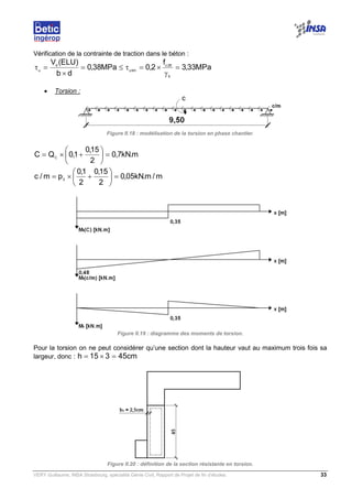 VERY Guillaume, INSA Strasbourg, spécialité Génie Civil, Rapport de Projet de fin d’études. 33
Vérification de la contrainte de traction dans le béton :
MPa33,3
f
2,0MPa38,0
db
)ELU(V
b
28c
limu
d
u
=
γ
×=τ≤=
×
=τ
• Torsion :
Figure II.18 : modélisation de la torsion en phase chantier.
m.kN7,0
2
15,0
1,0QC C
=





+×=
m/m.kN05,0
2
15,0
2
1,0
pm/c 3
=





+×=
Figure II.19 : diagramme des moments de torsion.
Pour la torsion on ne peut considérer qu’une section dont la hauteur vaut au maximum trois fois sa
largeur, donc : cm45315h =×=
Figure II.20 : définition de la section résistante en torsion.
 