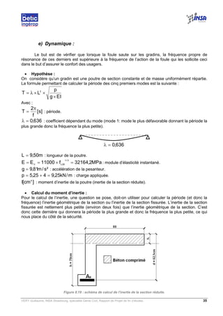 VERY Guillaume, INSA Strasbourg, spécialité Génie Civil, Rapport de Projet de fin d’études. 35
636,0=λ
e) Dynamique :
Le but est de vérifier que lorsque la foule saute sur les gradins, la fréquence propre de
résonance de ces derniers est supérieure à la fréquence de l’action de la foule qui les sollicite ceci
dans le but d’assurer le confort des usagers.
• Hypothèse :
On considère qu’un gradin est une poutre de section constante et de masse uniformément répartie.
La formule permettant de calculer la période des cinq premiers modes est la suivante :
EIg
p
LT 2
×
××λ=
Avec :
]s[
f
2
T
π
= : période.
636,0=λ : coefficient dépendant du mode (mode 1: mode le plus défavorable donnant la période la
plus grande donc la fréquence la plus petite).
m50,9L = : longueur de la poutre.
MPa2,32164f11000EE
3/1
28cV
=×== : module d’élasticité instantané.
²s/m81,9g = : accélération de la pesanteur.
m/kN25,9425,5p =+= : charge appliquée.
]cm[I 4
: moment d’inertie de la poutre (inertie de la section réduite).
• Calcul du moment d’inertie :
Pour le calcul de l’inertie, une question se pose, doit-on utiliser pour calculer la période (et donc la
fréquence) l’inertie géométrique de la section ou l’inertie de la section fissurée. L’inertie de la section
fissurée est nettement plus petite (environ deux fois) que l’inertie géométrique de la section. C’est
donc cette dernière qui donnera la période la plus grande et donc la fréquence la plus petite, ce qui
nous place du côté de la sécurité.
Figure II.19 : schéma de calcul de l’inertie de la section réduite.
 