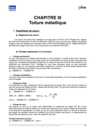 VERY Guillaume, INSA Strasbourg, spécialité Génie Civil, Rapport de Projet de fin d’études. 37
CHAPITRE III
Toiture métallique
1. Hypothèses de calcul :
a) Règlement de calcul :
Les calculs de construction métallique sont faits selon le DTU P 22-701 Règles CM - Règles
de calcul des constructions en acier de Décembre 1966. En ce qui concerne les charges climatiques
(neige et vent), les charges sont calculées selon le DTU P 06-002 Règles NV 65 - Règles définissant
les effets de la neige et du vent sur les constructions et annexes de Avril 2000.
b) Charges appliquées à la structure :
• Charge permanente :
On peut décomposer les charges permanentes en deux charges : le poids propre de la structure
métallique formant la toiture et la charge induite par les éléments de couverture (bac acier galvanisé
support d’un complexe d’étanchéité comprenant un isolant en laine de roche de forte densité et une
étanchéité par membrane PVC), l’habillage en sous face (panneaux plans en acier galvanisé
prélaqué rivetés sur une ossature secondaire suspendue à la toiture) et d’éventuelles équipements
techniques (éclairage, sonorisation) qui pourraient être suspendues :
22
m/kN50,0m/daN50g ==
• Charge d’exploitation :
La toiture n’étant pas accessible hormis pour d’éventuelles réparations, aucune charge d’exploitation
n’est envisagée.
• Charge de neige :
La construction se situe à Besançon dans le département du Doubs (25), le site est donc classé en
zone 2A (suivant les Règles NV 65). L’altitude est de 282m NGF. On peut donc calculer la charge de
neige qui s’appliquera sur la toiture :
22
0n
m/kN45,0m/daN45p ==
m500m282A200 ≤=≤ donc
10
200A
pp 0nn
−
+=
d’où
22
n
m/kN53,0m/daN53p ==
• Charge de vent :
Les actions du vent sur la toiture sont déterminées en appliquant les règles NV 65 et plus
particulièrement les chapitres relatifs aux constructions ajourées et aux toitures isolées de dimensions
et de proportions équivalentes au projet, ce qui est à priori pénalisant (donc du côté de la sécurité)
par rapport aux résultats d’essais en soufflerie qui ne sont d’ailleurs pas prévus. Le département du
Doubs (25) est classé en zone 1 selon les règles NV 65, d’où :
Pression dynamique de base :
22
m/kN50,0m/daN50q == : zone 1.
 